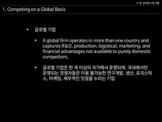 21장. 글로벌 시장 진출
1. Competing on a Global Basis
 글로벌 기업
 A global firm operates in more than one country and
captures R&D, production, logistical, marketing, and
financial advantages not available to purely domestic
competitors.
 글로벌 기업은 한 개 이상의 국가에서 운영되며, 국내에서만
운영되는 경쟁자들은 이용 불가능한 연구개발, 생산, 로지스틱
스, 마케팅, 재무적인 잇점을 누리는 기업
 