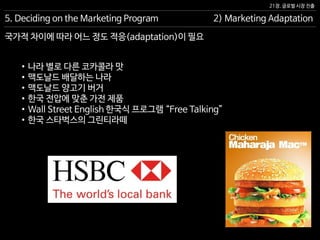 21장. 글로벌 시장 진출
국가적 차이에 따라 어느 정도 적응(adaptation)이 필요
5. Deciding on the Marketing Program 2) Marketing Adaptation
• 나라 별로 다른 코카콜라 맛
• 맥도날드 배달하는 나라
• 맥도날드 양고기 버거
• 한국 전압에 맞춘 가전 제품
• Wall Street English 한국식 프로그램 “Free Talking”
• 한국 스타벅스의 그린티라떼
 