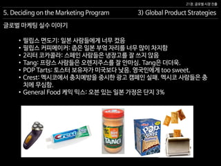 21장. 글로벌 시장 진출
글로벌 마케팅 실수 이야기
5. Deciding on the Marketing Program 3) Global Product Strategies
• 필립스 면도기: 일본 사람들에게 너무 컸음
• 필립스 커피메이커: 좁은 일본 부엌 자리를 너무 많이 차지함
• 2리터 코카콜라: 스페인 사람들은 냉장고를 잘 쓰지 않음
• Tang: 프랑스 사람들은 오렌지주스를 잘 안마심. Tang은 더더욱.
• POP Tarts: 토스터 보유자가 미국보다 낮음. 영국인에게 too sweet.
• Crest: 멕시코에서 충치예방을 중시한 광고 캠페인 실패. 멕시코 사람들은 충
치에 무심함.
• General Food 케익 믹스: 오븐 있는 일본 가정은 단지 3%
 
