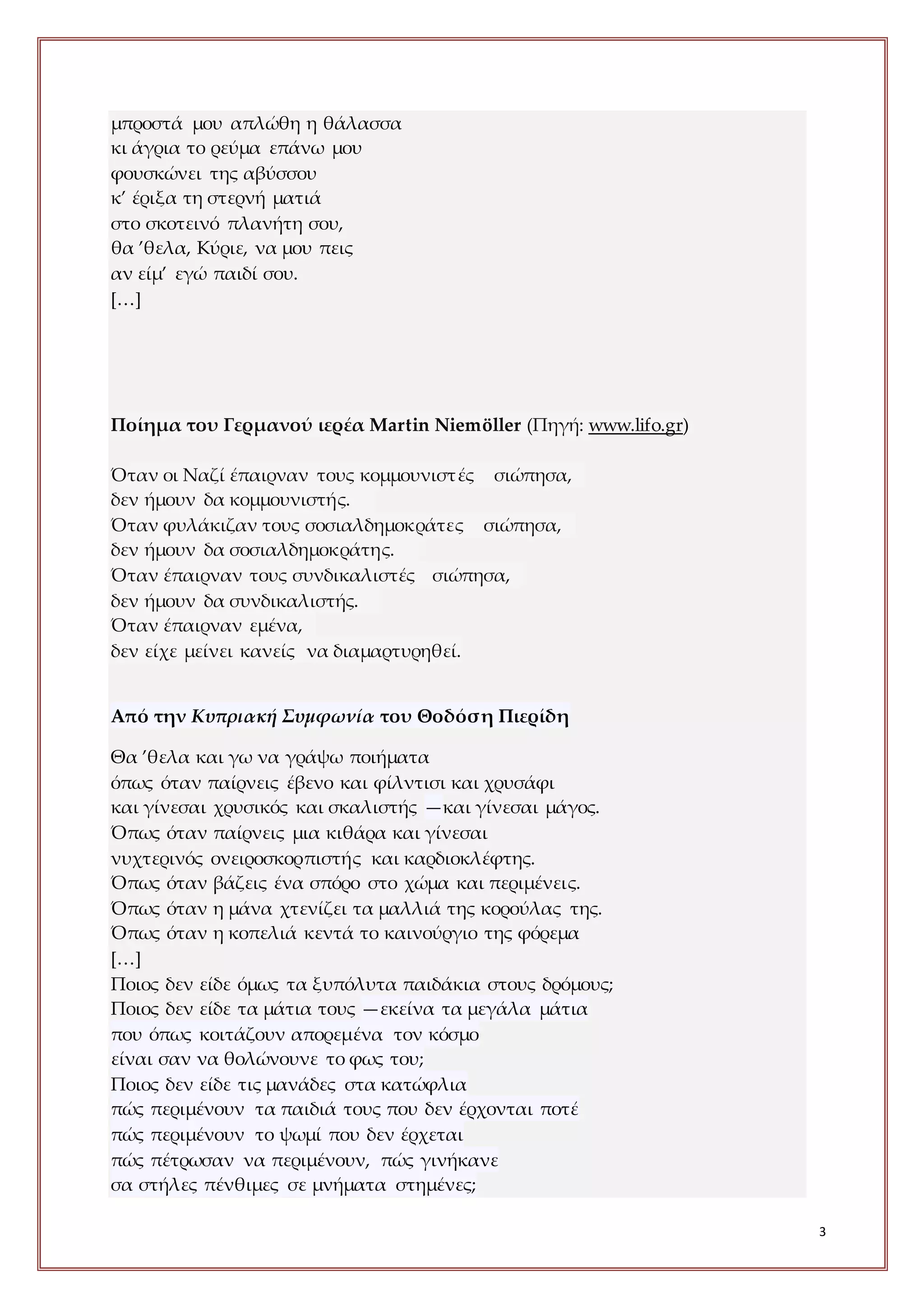 3
μπροστά μου απλώθη η θάλασσα
κι άγρια το ρεύμα επάνω μου
φουσκώνει της αβύσσου
κ’ έριξα τη στερνή ματιά
στο σκοτεινό πλανήτη σου,
θα ’θελα, Κύριε, να μου πεις
αν είμ’ εγώ παιδί σου.
[…]
Ποίημα του Γερμανού ιερέα Martin Niemöller (Πηγή: www.lifo.gr)
Όταν οι Ναζί έπαιρναν τους κομμουνιστές σιώπησα,
δεν ήμουν δα κομμουνιστής.
Όταν φυλάκιζαν τους σοσιαλδημοκράτες σιώπησα,
δεν ήμουν δα σοσιαλδημοκράτης.
Όταν έπαιρναν τους συνδικαλιστές σιώπησα,
δεν ήμουν δα συνδικαλιστής.
Όταν έπαιρναν εμένα,
δεν είχε μείνει κανείς να διαμαρτυρηθεί.
Από την Κυπριακή Συμφωνία του Θοδόση Πιερίδη
Θα ’θελα και γω να γράψω ποιήματα
όπως όταν παίρνεις έβενο και φίλντισι και χρυσάφι
και γίνεσαι χρυσικός και σκαλιστής —και γίνεσαι μάγος.
Όπως όταν παίρνεις μια κιθάρα και γίνεσαι
νυχτερινός ονειροσκορπιστής και καρδιοκλέφτης.
Όπως όταν βάζεις ένα σπόρο στο χώμα και περιμένεις.
Όπως όταν η μάνα χτενίζει τα μαλλιά της κορούλας της.
Όπως όταν η κοπελιά κεντά το καινούργιο της φόρεμα
[…]
Ποιος δεν είδε όμως τα ξυπόλυτα παιδάκια στους δρόμους;
Ποιος δεν είδε τα μάτια τους —εκείνα τα μεγάλα μάτια
που όπως κοιτάζουν απορεμένα τον κόσμο
είναι σαν να θολώνουνε το φως του;
Ποιος δεν είδε τις μανάδες στα κατώφλια
πώς περιμένουν τα παιδιά τους που δεν έρχονται ποτέ
πώς περιμένουν το ψωμί που δεν έρχεται
πώς πέτρωσαν να περιμένουν, πώς γινήκανε
σα στήλες πένθιμες σε μνήματα στημένες;
 