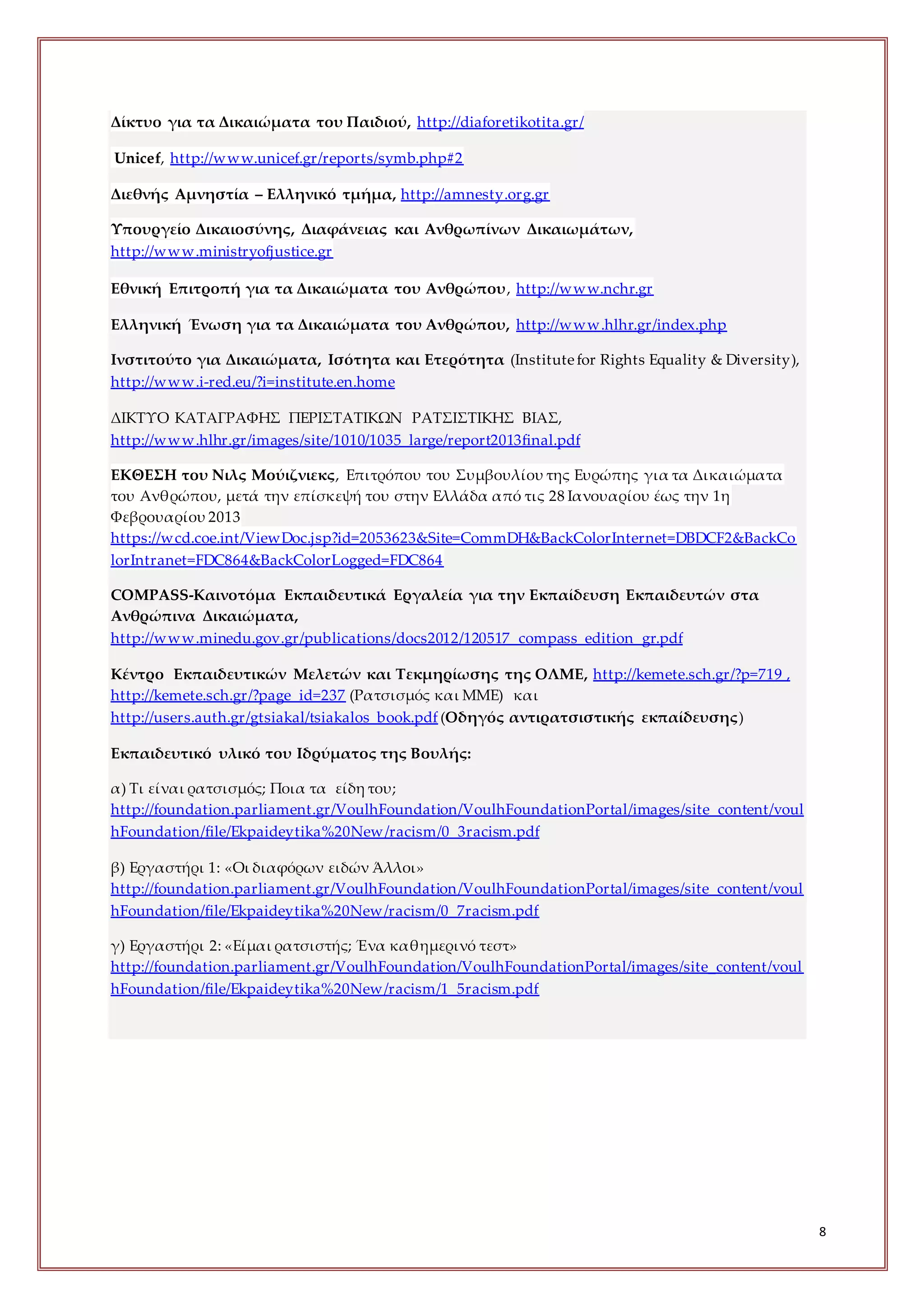 8
Δίκτυο για τα Δικαιώματα του Παιδιού, http://diaforetikotita.gr/
Unicef, http://www.unicef.gr/reports/symb.php#2
Διεθνής Αμνηστία – Ελληνικό τμήμα, http://amnesty.org.gr
Υπουργείο Δικαιοσύνης, Διαφάνειας και Ανθρωπίνων Δικαιωμάτων,
http://www.ministryofjustice.gr
Εθνική Επιτροπή για τα Δικαιώματα του Ανθρώπου, http://www.nchr.gr
Ελληνική Ένωση για τα Δικαιώματα του Ανθρώπου, http://www.hlhr.gr/index.php
Ινστιτούτο για Δικαιώματα, Ισότητα και Ετερότητα (Ιnstitutefor Rights Equality & Diversity),
http://www.i-red.eu/?i=institute.en.home
ΔΙΚΤΥΟ ΚΑΤΑΓΡΑΦΗΣ ΠΕΡΙΣΤΑΤΙΚΩΝ ΡΑΤΣΙΣΤΙΚΗΣ ΒΙΑΣ,
http://www.hlhr.gr/images/site/1010/1035_large/report2013final.pdf
ΕΚΘΕΣΗ του Νιλς Μούιζνιεκς, Επιτρόπου του Συμβουλίου της Ευρώπης για τα Δικαιώματα
του Ανθρώπου, μετά την επίσκεψή του στην Ελλάδα από τις 28 Ιανουαρίου έως την 1η
Φεβρουαρίου 2013
https://wcd.coe.int/ViewDoc.jsp?id=2053623&Site=CommDH&BackColorInternet=DBDCF2&BackCo
lorIntranet=FDC864&BackColorLogged=FDC864
COMPASS-Καινοτόμα Εκπαιδευτικά Εργαλεία για την Εκπαίδευση Εκπαιδευτών στα
Ανθρώπινα Δικαιώματα,
http://www.minedu.gov.gr/publications/docs2012/120517_compass_edition_gr.pdf
Κέντρο Εκπαιδευτικών Μελετών και Τεκμηρίωσης της ΟΛΜΕ, http://kemete.sch.gr/?p=719 ,
http://kemete.sch.gr/?page_id=237 (Ρατσισμός και ΜΜΕ) και
http://users.auth.gr/gtsiakal/tsiakalos_book.pdf (Οδηγός αντιρατσιστικής εκπαίδευσης)
Εκπαιδευτικό υλικό του Ιδρύματος της Βουλής:
α) Τι είναι ρατσισμός; Ποια τα είδη του;
http://foundation.parliament.gr/VoulhFoundation/VoulhFoundationPortal/images/site_content/voul
hFoundation/file/Ekpaideytika%20New/racism/0_3racism.pdf
β) Εργαστήρι 1: «Οι διαφόρων ειδών Άλλοι»
http://foundation.parliament.gr/VoulhFoundation/VoulhFoundationPortal/images/site_content/voul
hFoundation/file/Ekpaideytika%20New/racism/0_7racism.pdf
γ) Εργαστήρι 2: «Είμαι ρατσιστής; Ένα καθημερινό τεστ»
http://foundation.parliament.gr/VoulhFoundation/VoulhFoundationPortal/images/site_content/voul
hFoundation/file/Ekpaideytika%20New/racism/1_5racism.pdf
 