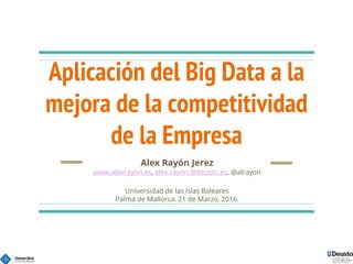 Aplicación del Big Data a la
mejora de la competitividad
de la Empresa
Alex Rayón Jerez
www.alexrayon.es, alex.rayon.@deusto.es, @alrayon
Universidad de las Islas Baleares
Palma de Mallorca. 21 de Marzo, 2016.
 