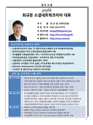 강사 소개
6
 이 름 : 최 규 문 (1965년생)
 연 락 처 : 010-2216-8775
 전자우편 : letsgo999@gmail.com
 페이스북 : http://fb.com/letsgo99
 홈페이지 : http://www.sonet.kr
주요이력 및 교육이수 경력
• 소셜네트웍코리아 대표, 전 대한지적공사/해양수산부 SNS홍보자문위원
• 한국리더십센터 PCG 교육컨설턴트/팀장(2004~08)
• (주)웹플랜 기획실장(2002~04) / (주)아마사소프트 마케팅이사(2001~02)
• 국민연금관리공단 차장(1999) / 보건복지부 장관 비서(1998)
• 서울대학교 수의과대학 졸업(1984~1991)
• [성공하는 리더들의 7가지 습관], [FC프로젝트 매니지먼트] 퍼실리테이터
• [Harrison Assessments] 디브리퍼 (KLC인증)
• 시간관리 및 셀프리더십 전문코치 (KCA인증)
profile
최규문 소셜네트웍코리아 대표
강의 및 프로젝트 수행 경력
▣ 저서 집필  백만 방문자와 소통하는 페이스북 마케팅 (2016, 한빛미디어/ 공저)
 100만 방문자와 소통하는 페이스북 페이지 만들기 (2012, 한빛미디어/ 공저)
 페이스북 무엇이고 어떻게 활용할 것인가 (2010, 더숲 / 공저)
 페이스북 비즈니스 – 페이스북 페이지 완전정복 (2011, 더숲 / 공저)
 인터넷 소셜미디어 개론 – 이론과 사례 (2011, 영남대출판부 / 공저)
▣ 강의 경력  한국능률협회인증원, 한경아카데미, 한국언론진흥재단, K-TV, 이데일리TV
 GS그룹, LG유플러스, S-Oil, 대신증권, 한라공조, 코스모그룹, 인터파크투어
 국회SNS아카데미, 서울시, 대전시, 유성구청, 이천시청, 괴산군청, 구례군청 외
 대한적십자사, 중소기업경영혁신협회, (사)벤처기업협회, 인터넷기자협회 등
 서울대(대학행정아카데미), 충남대, 서강대, 아주대, 영남대, 경상대 외 다수
▣ 프로젝트  PlanPlus for MS-Outlook 한글화 개발 PM
 [KAIST 리더십 구성요소 분석] 조사 프로젝트 참여(2007)
 직무적합성 진단도구 [Harrison Assessments] 한글화 개발 PM
 조직실행력 조사도구 [FC xQ Survey System] 한글화 프로젝트 진행
 