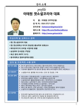 강의 및 프로젝트 수행 경력
▣ 저서 집필  Do it! 쉽게 만드는 워드프레스 웹사이트(2015, 이지스퍼블리싱)
 Do it 워드프레스 웹사이트 만들기 (2012 이지스퍼블리싱/ 공저)
 기초에서 활용까지 한 권으로 끝내는 페이스북 종결자 (2011, 세진북스)
▣ 전문분야  소셜웹사이트 플랫폼 워드프레스 강의 및 컨설팅, 구축
▣ 강의 경력
 워드프레스 전문(환급)과정 / 소셜유니버시티. 휴먼피아
 온라인&소셜패션 트렌드 / 코오롱패션산업연구원
 소셜네트워크 활용과정(페이스북) / 한국IT비즈니스진흥협회
 워드프레스 실무전문가 과정 / 한국인터넷전문가협회
 디지털광고마케팅 컨퍼런스(소셜부문) / 전자신문
 페이스북마케팅 핵심노하우 / 한국생산성본부
 페이스북 페이지 구축 실전과정 / 정보산업연합회. 벤쳐기업협회
 소셜미디어 활용전략 / 울산광역시 동구청 외 다수
▣ 프로젝트
 한국과학기술정보연구원 페이스북 운영가이드 컨설팅(2011.12)
 아웃도어 네파 소셜미디어 컨설팅 및 운영(2011.08-12)
 머니옥션(주) 페이스북 구축 및 운영 컨설팅(2011.06-09)
강사 소개
8
이 름 : 이태원 (1970년생)
연 락 처 : 010-3717-1216
전자우편 : leetaewon@getsocial.kr
페이스북 : http://fb.com/GetSocialKorea
홈페이지 : http://www.getsocial.kr
주요이력 및 교육이수 경력
 현) 겟소셜코리아 대표
 현) 한신대학교 미디어 영상광고홍보학부 외래교수
 에이온미디어 모바일 사업부문 총괄
 삼성SDS 인사담당. IT담당
 육군 중위 (ROTC 31기)
 동국대학교 컴퓨터공학과 졸업
profile
이태원 겟소셜코리아 대표
 