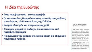 Η ιδέα της Ευρώπης
• ήταν περιφερειακή , εικόνα ασαφής
• Οι επαναστάτες θεωρούσαν τους εαυτούς τους πολίτες
του κόσμου , αλλά και πολίτες της Γαλλίας
• Κοσμοπολιτισμός και πατριωτισμός μαζί
• Ο κόσμος μπορεί να αλλάξει, αν αποτελείται από
πατρίδες ελεύθερες
• Η οργάνωση του κόσμου σε εθνικά κράτη θα οδηγούσε
παγκόσμια πρόοδο.
 