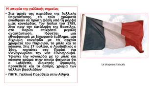 Η ιστορία της γαλλικής σημαίας
• Στις αρχές της περιόδου της Γαλλικής
Επανάστασης, τα τρία χρώματα
ενώθηκαν σε πρώτη φάση υπό τη μορφή
μιας κονκάρδας. Τον Ιούλιο του 1789,
λίγο πριν την κατάληψη της Βαστίλης,
στο Παρίσι επικρατεί μεγάλη
αναστάστωση. Ιδρύεται μια
εθνοφρουρά με ξεχωριστό έμβλημα, μια
δίχρωμη κονκάρδα με τα αρχαία
χρώματα του Παρισιού, το μπλε και το
κόκκινο. Στις 17 Ιουλίου, ο Λουδοβίκος ο
16ος, πηγαίνει στο Παρίσι για
ν’αναγνωρίσει την νέα Εθνοφρουρά.
Υψώνει την κονκάρδα με το μπλε και
κόκκινο χρώμα στην οποία φαίνεται ότι
ο Lafayette, διοικητής Φρουράς,
προσέθεσε και το άσπρο, χρώμα των
γάλλων βασιλιάδων
• ΠΗΓΗ: Γαλλική Πρεσβεία στην Αθήνα
Le drapeau français
 