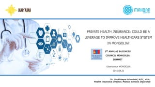 Ulaanbaatar MONGOLIA
2016.04.21
1ST ANNUAL BUSINESS
COUNCIL MONGOLIA
SUMMIT
PRIVATE HEALTH INSURANCE: COULD BE A
LEVERAGE TO IMPROVE HEALTHCARE SYSTEM
IN MONGOLIA?
1
Dr. Usukhbayar Ariunbold, M.D., M.Sc.
Health Insurance Director, Mandal General Insurance
 
