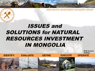 ASIA PACIFIC INVESTMENT ADVISORY GROUP
ISSUES and
SOLUTIONS for NATURAL
RESOURCES INVESTMENT
IN MONGOLIA
2015April
IDENTIFY EVALUATE DEFINE EXECUTE OPERATE
BCM Summit
2016Apr
 