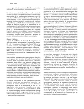 164
externos que se invierten, sino también las características
contextuales de los usuarios que estarían relacionadas.
Por lo tanto, se consideró relevante llevar a cabo este estudio
conelﬁndeconocerelusodelasTICs,comosevinculaaciertas
características de los estudiantes y principalmente con el ﬁn
de evaluar las TICs implementadas en las asignaturas de parte
de los profesores. La idea es conocer dichas características,
para poder fortalecer su relación con el proceso de enseñanza
– aprendizaje y a partir de ahí proponer estrategias de cómo
mejorar las prácticas docentes y los aprendizajes de los
estudiantes a través de las TICs. Es importante mencionar que
no existen antecedentes empíricos ni de evaluación sobre el
uso de TICs de los estudiantes universitarios de la carrera de
Psicología de nuestra universidad, por lo tanto se percibió esta
instancia como un espacio para poder acceder a información
que permitirá fortalecer dichas tecnologías y por ende, los
procesos de formación de los estudiantes universitarios.
MARCO TEÓRICO
A partir de la “Política de desarrollo de competencias en
Nuevas tecnologías de información y comunicación (NTIC)”
[9] y la “Campaña de Alfabetización Digital” [8] que se
desarrolló durante el período 2003 – 2005, se ha pretendido
capacitar a toda la población de nuestro país en el desarrollo y
práctica de las tecnologías de la información y comunicación
(TICs), desde la enseñanza pre-escolar hasta la superior, y
además a los chilenos mayores de 15 años que estén fuera del
sistema escolar.
Los principios orientadores de esta política se inscriben
en dos grandes ejes de acción del estado: la equidad y el
desarrollo, donde la equidad se reﬁere a evitar o disminuir
la llamada “brecha digital”, y el desarrollo plantea la idea
de que una insuﬁciente capacidad de uso de las TIC afecta
a la competitividad del país, por lo que la orientación de la
política se reﬁere al “para qué saber usar” las TICs desde esta
doble perspectiva de equidad y desarrollo, siendo su objetivo
general contribuir a generar las condiciones socio-culturales,
económicas, institucionales y jurídicas que faciliten, fomenten
y promuevan una formación pertinente y de calidad en TICs
de los estudiantes, orientada a disminuir la brecha digital, y
ampliar las posibilidades de desarrollo del país.
El contexto educacional, ha sido considerado como una
dimensión central para la proyección y mantención del
desarrollo de recursos humanos en TICs. Se plantea que
la enseñanza digital y la incorporación de las TICs en
la población, están fuertemente vinculadas con el sector
educacional, en sus diferentes niveles y modalidades, donde
los niveles tanto básicos, medios como superiores, debieran
potenciar el desarrollo de competencias básicas para el uso de
dichas tecnologías, fortaleciendo los procesos de aprendizajes
y la aplicación del conocimiento.
Diversos estudios [2,3,4,7,10,13,15] demuestran la relación
queexisteconrespectoalusodeTICsyeldesarrolloconmayor
competencias en sus aprendizajes de los estudiantes, tanto
básicos, secundarios como de enseñanza superior. En general,
el uso de TICs vinculado al contexto académico, favorece más
los procesos de enseñanza aprendizaje, pero también potencia
el quehacer docente, permitiendo no sólo una mejor gestión
de las asignaturas por parte de los profesores, sino también
generar otro espacio de aplicación de los conocimientos
teóricos y prácticos de las diversas áreas del saber.
AutorescomoRodríguez[11],Blanco[1],Marques[6],Rosario
[12] y Sigalés [14], plantean que existen características que
vinculan el uso de TICs tanto en profesores como estudiantes.
Entre estas se reconoce la diferencia entre los estudiantes
que utilizan TICs en asignaturas donde existe mayor
presencialidad, en comparación con aquellos que las usan en
contextos más virtualizados [14]. Por ejemplo, los estudiantes
universitarios que usan TICs con mayor virtualización tienden
a ser más autónomos y más expertos en los contenidos, en
cambio los que usan TICs con mayor grado de presencialidad
son generalmente estudiantes de pregrado. Estos últimos
presentan características con pocas competencias en el uso de
TICs, con mayor disponibilidad de tiempo para los estudios,
residentes en zonas próximas a la universidad y con acceso
a computadores, y buena infraestructura tecnológica y de
telecomunicaciones desde la universidad.
Por otro lado, Rodríguez [11] menciona que si bien la
incorporación de las TICs en los procesos de enseñanza
– aprendizaje, han fortalecido tanto los aprendizajes de los
estudiantes como las prácticas docentes, se hace relevante
revisar los sistemas de evaluación por internet, principalmente
vinculado a carencias en cuanto a los niveles de análisis,
presentación de informes de evaluación, desarrollos de
software especíﬁcos de parte de los profesores para potenciar
tanto la presentación como recogida de la información de los
estudiantes.
Se suma las diversas características que se describen que deben
presentar tanto estudiantes como profesores universitarios
para el desarrollo de la era de la información en los procesos
de formación profesional [1,3,4,5,6,11,12,14]. Por ejemplo,
el alumnado debe adquirir competencias intelectuales, físicas
y sociales, dominio de emociones, control de relaciones
interpersonales, adquisición de autonomía, construcción de
identidad, que les permitan no sólo buscar la información
y el conocimiento, sino también interactuar con ella,
comprenderla y transferir el conocimiento. Estos aspectos
se ven fortalecidos al incorporar las TICs, pues permiten
entornos de aprendizaje más ﬂexibles y favorecedores del
autoaprendizaje y la interacción con diferentes tipos de
profesionales, conocimientos y situaciones.
María Muñoz
 