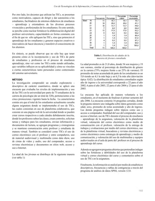 165
Por otro lado, los docentes que utilizan las TICs, se presentan
como motivadores, capaces de dirigir y dar autonomía a los
estudiantes, facilitadores de entornos didácticos de enseñanza
– aprendizaje y orientadores de los diversos procesos
vivenciales y profesionales de los estudiantes. En este sentido,
se percibe como nuclear fortalecer la alfabetización digital del
profesor universitario, capacitándolo en forma constante con
el ﬁn de que no sólo apliquen las TICs, sino que potencien el
aprendizaje de los estudiantes y generen espacios creativos e
innovadores de hacer docencia y transferir el conocimiento de
los alumnos.
En síntesis, se puede observar que no sólo hay que tener
presente cómo es la incorporación y uso de TICs de parte
de estudiantes y profesores en el proceso de enseñanza
aprendizaje, sino ver como las TICs están siendo utilizadas,
que variables inﬂuyen en su aplicabilidad y cómo se vinculan
a ciertas características tanto personales como contextuales
del entorno universitario.
MÉTODO
La investigación comprendió un estudio exploratorio -
descriptivo de carácter cuantitativo, donde se aplicó una
encuesta que evaluaba los niveles de implementación y uso
de las TICs en la universidad por parte de 73 estudiantes de la
carrera de psicología (de un total de 320), pertenecientes a las
cinco promociones vigentes hasta la fecha. La característica
común era que el total de los estudiantes actualmente cursaba
alguna asignatura donde se implementaba el uso de TICs,
las cuales consistían en uso de plataforma colaborativa, que
consiste en una página web de la universidad donde se pueden
crear cursos respectivos a cada cátedra debidamente inscrita,
donde los profesores suben las clases, crean controles, solicitan
tareas y trabajos para los estudiantes, envían información y
documentos de lectura, se agregan programas y cronogramas
y se mantiene comunicación entre profesor y estudiante de
manera virtual. También se consideró como TICs el uso de
correo electrónico con el profesor y entre compañeros, uso
de material audiovisual y multimedia como data show, uso
de cintas de video y audio, uso del computador, acceso a
revistas electrónicas y documentos en sitios web, acceso y
uso a Internet.
La edad de los jóvenes se distribuye de la siguiente manera
(ver tabla 1):
Tabla 1. Distribución de edades de la
muestra de jóvenes consultada.
La edad promedio es de 21,8 años, donde 54 son mujeres y 19
son varones, similar al porcentaje de distribución de género
en la carrera (75% mujeres frente a un 25% de varones). El
promedio de notas acumulada de parte de los estudiantes es un
5,0 siendo un 4,1 la más baja y un 6,3 la más alta (desviación
típica 0,42). La distribución de estudiantes consultados según
año de ingreso a la universidad corresponde a 22 para el año
2002, 6 para el año 2003, 22 para el año 2004 y 23 para el año
2003.
La encuesta fue aplicada de manera voluntaria a los
estudiantes, en el momento de ﬁnalizar el primer semestre del
año 2006. La encuesta contenía 16 preguntas cerradas, donde
la pregunta número uno indagaba sobre datos generales como
edad, sexo, promedio de notas acumulado y año de ingreso.
Las demás preguntas indagan sobre tópicos como uso y
acceso a computador, ﬁnalidad del uso del computador, uso y
acceso a Internet, uso de TICs durante el proceso de enseñanza
– aprendizaje de la asignatura, valoración de la plataforma
virtual, valoración del correo electrónico como medio de
comunicación con el profesor, valoración de la entrega de
trabajos y evaluaciones por medio del correo electrónico, uso
de la plataforma virtual, buscadores y revistas electrónicas y
correo electrónico como estrategia de aprendizaje y medio de
comunicación, y valoración del uso de multimedias y equipos
audiovisuales en el aula de parte del profesor en el proceso de
aprendizaje del curso.
Ademásseagregaronpreguntasabiertasquepretendíanindagar
sobre las fortalezas y debilidades del uso de la plataforma
virtual y correo electrónico del curso y comentarios sobre el
uso de TICs en la asignatura.
Finalmente,lainformaciónseanalizópormediodeestadísticos
descriptivos, frecuencias y tablas de contigencias a través del
programa de análisis de datos SPSS, versión 12.0.
Uso de Tecnologías de la Información y Comunicación en Estudiantes de Psicología
 
