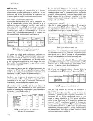 166
RESULTADOS
Los resultados entregan una caracterización de la muestra
de estudiantes escogida con respecto al uso de TICs en las
asignaturas que las han implementado. Se presentarán los
resultados según los tópicos mencionados anteriormente.
Uso, acceso y finalidad del computador
Con respecto a la frecuencia en el uso del computador, un
38% de los estudiantes lo utiliza todos los días y un 42%
casi siempre. Ahora si analizamos este tópico según edad, se
observa que los jóvenes de 20 y 21 años son los que más ocupan
el computador en comparación con sus demás compañeros.
Al analizar el uso según sexo, se observa que un 57% de los
varones usan el computador todos los días, en comparación
con las mujeres que lo utilizan un 37% (ver tabla 2).
Tabla 2. Diferencias entre hombres y mujeres
acerca del uso del computador
Al realizar un análisis según rendimiento académico, se
percibe que más del 70% de los estudiantes que presentan un
rendimiento promedio lo utiliza con frecuencia. Sin embargo,
llama la atención que los estudiantes que presentan mejor
y peor rendimiento lo utilizan de forma regular. Por otro
lado, son los alumnos más antiguos los que utilizan con más
frecuencia el computador.
Con respecto al acceso, un 46% utiliza el computador de
su casa y un 47% accede al computador en la universidad,
siendo las mujeres quienes más utilizan el computador de la
universidad (50%) en comparación a los varones (42%).
Se observa que los alumnos de generaciones más antiguas
y más recientes tienden a acceder más al computador en la
universidad o en otro lugar, en cambio los estudiantes de
generaciones intermedias acceden desde sus casas.
Al consultar sobre la ﬁnalidad por la cual utilizan el
computador, un 72,6% menciona que lo utiliza para escribir
trabajos de la universidad, y sólo un 6,8% para comunicarse
con amigos o conocidos (ver tabla 3).
Tabla 3. Finalidad en el uso del computador
por parte de los estudiantes
No se presentan diferencias con respecto a sexo ni
rendimiento académico, pero si con respecto a la antigüedad
de los estudiantes, donde los alumnos más nuevos son quienes
tienden a utilizar con mayor frecuencia el computador para
buscar artículos de investigaciones cientíﬁcas y los más
antiguos tienden a utilizar más el computador para escribir
trabajos de la universidad.
Uso y acceso a internet
Al revisar el uso que realizan los estudiantes de Internet, se
observa que sólo un 24% lo utilizan todos los días y un 56%
con alguna frecuencia. Los varones son los que usan Internet
con mayor frecuencia que las mujeres (ver tabla 4).
Tabla 4. Uso de Internet según sexo
Los alumnos con rendimiento promedio tienden a utilizarlo
con mayor frecuencia que los estudiantes con promedios más
bajos y más altos, y son los alumnos de generaciones más
nuevas y más antiguas los que tienden a utilizarlo más.
Ahora, con respecto a la valoración del acceso a Internet,
para un 11% es muy rápido y muy bueno, en cambio un 57%
menciona que su acceso es regular o relativamente bueno.
Sólo un 17% accede a banda ancha todos los días.
El 60% de los estudiantes accede a Internet desde la
universidad, y sólo un 27% desde sus hogares (ver tabla 5)
Tabla 5. Lugar donde acceden a internet
Uso de TICs durante el proceso de enseñanza -
aprendizaje
Ahora al analizar el uso de TICs durante el proceso de
enseñanza – aprendizaje de la asignatura, que realizan los
estudiantes, un 30% utilizó la plataforma virtual, un 24%
utilizó el correo electrónico, un 5,5% utilizó buscadores
web y revistas electrónicas, un 35% menciona que todas las
anteriores y un 4% menciona que ninguna. Al observar por
sexo, se percibe que los varones (52,6%) tienden a utilizar
con mayor frecuencia todas las TICs que se mencionaron en
comparación con las mujeres (29%), quienes se focalizan más
que los varones por algún medio, ya sea la plataforma virtual
o el correo electrónico (ver tabla 6).
María Muñoz
 