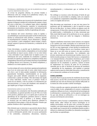169
Fortalezas y debilidades del uso de la plataforma virtual
y correo electrónico del curso
Al revisar las preguntas abiertas, los jóvenes tienden a
diferenciar entre las ventajas de la plataforma virtual y las
ventajas del uso del correo electrónico.
Dentro de las fortalezas que reconocen de la plataforma virtual
estarían el disponer siempre de la información, pautas y clases
del curso a toda hora y en cualquier lugar, mayor seguridad
y ﬁdelidad de la información, mantiene la comunicación
permanente con el profesor, mayor orden y sistematización del
contenido de la asignatura, facilita el aprendizaje del curso.
Las fortalezas del correo electrónico serían la rapidez y
accesibilidad que se presenta para poder recibir la información,
facilita la comunicación entre profesor y alumnos, permite
la retroalimentación constante, mayor dinamismo y diálogo
con el profesor y entre compañeros, ahorra tiempo y dinero,
permite mejorar el proceso de formación y evaluación de los
estudiantes.
Como desventajas, se percibe que la plataforma virtual es
muy lenta, no existen muchos computadores en la universidad
que permitan un mayor acceso, siendo a la vez estos lentos
y muy solicitados lo que impide tener un rápido acceso a la
información del curso, tendiendo los estudiantes a pedirles
prestados los apuntes que bajaron los compañeros desde otros
computadoresfueradelauniversidad,disminuyelaposibilidad
de diálogo directo con el docente y los demás compañeros, y
tendencia a no tomar apuntes en clases.
Las desventajas del correo electrónico apuntan principalmente
que al ser un correo para todo el curso, todos tienen acceso
a la clave y por lo tanto pueden manipular la información,
generalmente borrándola, transformándolo en un medio
inseguro para poder difundir contenidos de la asignatura,
evaluaciones o pautas de trabajo. Otra desventaja esta ligada
al correo individual, muchas veces el profesor olvida el
correo de un alumno y este no accede a la información por
desconocimiento o el correo del estudiante está saturado lo
que impide que le llegue la información.
Comentarios sobre el uso de TICs
Con respecto a los comentarios más frecuentes realizados por
los estudiantes, en general perciben el uso de TICs en el aula
como positivo, plantean que es un aporte para el proceso de
aprendizaje de las asignaturas, permiten innovar y mejorar
la comunicación entre el profesor y el alumno, aunque
se reconoce que son todavía poco dinámicas, plantean la
necesidad de armar grupos o foros de discusión virtuales que
podrían fortalecer más el aprendizaje y diálogo.
Otro elemento que se menciona es que permite ahorrar dinero
y tiempo, es menos burocrático y por el hecho de que esté
en red la información permite tener un acceso permanente
a los contenidos, comentarios, discusiones, temarios,
retroalimentación y evaluaciones que se realizan de las
asignaturas.
Sin embargo se reconoce como desventaja el hecho de que
el acceso en la universidad es complejo, tanto con respecto
a la cantidad de computadores disponibles para los alumnos,
como a la rapidez del servicio.
Otra desventaja que mencionan, es que son muy pocos los
profesores que las implementan y que la mayoría no pasa
del uso de data show en clases, incluso en algunos casos de
retroproyector. Si bien ellos valoran muy positivamente el uso
de audiovisuales y multimedias en el aula, mencionan que
falta creatividad de parte de los profesores en su uso, quienes
priorizan los textos por sobre las imágenes o dinámicas
interactivas.
Algunos estudiantes mencionan ciertos temores con respecto
a los cambios que están ocurriendo en la innovación de la
formación en las universidades. Muchos mencionan que el uso
de TICs es muy impersonal, si bien facilita la comunicación,
desfavorece el diálogo directo con el profesor, temen que a
futuro no se use sólo como un recurso, sino que se priorice
por sobre las clases presenciales. Los estudiantes más
jóvenes mencionan con recurrencia que muchas veces se ven
desfavorecidos porque no tienen fácil acceso a computadores
o no manejan Internet y buscadores electrónicos, por lo tanto
requieren del apoyo de terceros, Sin embargo, en general la
impresión de los estudiantes es positiva, valoran el hecho
de implementar los recursos de parte de los profesores,
sintiendo que no sólo se facilitan los procesos de enseñanza
– aprendizaje de las asignaturas, sino también se generan
espacios nuevos para la creatividad, discusión y comunicación
un su interacción cotidiana en la universidad.
CONCLUSIONES
Se puede observar que la muestra de estudiantes de psicología
tiene acceso y uso de TICs con frecuencia, pero el acceso está
mediado por una serie de factores que estarían inﬂuyendo en
la manera de cómo acceden a dichas tecnologías.
Si bien se percibe que aspectos personales de los estudiantes
como la edad, el sexo, antigüedad en la carrera y rendimiento
académico inﬂuyen en el uso y valoración de las tecnologías de
la información y comunicación, son los aspectos contextuales
los que más afectan su utilización y a la vez restringen sus
procesos de formación universitaria.
Elementos como el acceso a computadores, acceso a Internet
banda ancha, saber utilizar las nuevas tecnologías en el
ámbito universitario, uso de sitios web y revistas de carácter
cientíﬁco, son relativamente eﬁcientes y de regular calidad, lo
que impide que la mayoría de los estudiantes pueda acceder y
utilizar en condiciones favorables los elementos tecnológicos
que facilitan sus aprendizajes.
Uso de Tecnologías de la Información y Comunicación en Estudiantes de Psicología
 