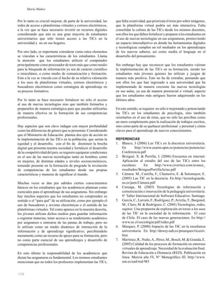 170
Por lo tanto es crucial mejorar, de parte de la universidad, las
redes de acceso a plataformas virtuales y correos electrónicos,
a la vez que se hace necesario invertir en recursos digitales
considerando que aún es una gran mayoría de estudiantes
universitarios que sólo tienen acceso a las TICs en la
universidad y no en sus hogares.
Por otro lado, es importante considerar como estos elementos
se vinculan a las características de los estudiantes. Llama
la atención que los estudiantes utilicen el computador
principalmente como procesador de texto más que como medio
para la búsqueda de información ya sea de carácter cientíﬁco
o misceláneo, o como medio de comunicación y formación.
Esto a la vez se vincula con el hecho de su relativa valoración
a los usos de plataformas virtuales, correos electrónicos y
buscadores electrónicos como estrategias de aprendizaje en
su proceso formativo.
Por lo tanto se hace necesario fortalecer no sólo el acceso
al uso de nuevas tecnologías sino que también formarlos y
prepararlos de manera estratégica para que puedan utilizarlas
de manera efectiva en la formación de sus competencias
profesionales.
Hay aspectos que son clave indagar con mayor profundidad
como las diferencias de género que se presentan. Considerando
que el Ministerio de Educación plantea dos ejes de acción en
la implementación de las TICs en la población, que serían la
equidad y el desarrollo, con el ﬁn de disminuir la brecha
digital que presenta nuestra sociedad y fortalecer el desarrollo
delacompetitividaddelpaís,serequiereequipararcondiciones
en el uso de las nuevas tecnologías tanto en hombres como
en mujeres, de distintas edades y niveles socioeconómicos,
teniendo presente en la formación de pregrado la nivelación
de competencias de los estudiantes desde sus propias
características y maneras de signiﬁcar el mundo.
Muchas veces se dan por sabidos ciertos conocimientos
básicos en los estudiantes que los académicos plantean como
esenciales para el aprendizaje de sus asignaturas. Sin embargo
hay muchos aspectos que los estudiantes no comprenden su
sentido o el “para qué” de su utilización, como por ejemplo el
uso de buscadores y revistas electrónicas o el sentido de las
plataformas virtuales. Tal como aparece en la muestra descrita,
los jóvenes utilizan dichos medios para guardar información
o registrar materias, tener acceso a su rendimiento académico
por asignatura o enterarse de las pautas de trabajo, pero no
lo utilizan como un medio dinámico de interacción de la
información y de aprendizaje signiﬁcativo, percibiéndolo
meramente como un recurso de apoyo para su formación, pero
no como parte esencial de sus aprendizajes y desarrollo de
competencias profesionales.
En esto último la responsabilidad de los académicos que
dictan las asignaturas es fundamental. Los mismos estudiantes
mencionan que no todos los profesores implementan las TICs,
que falta creatividad, que priorizan el texto por sobre imágenes,
que la plataforma virtual podría ser más interactiva. Falta
consolidar la cultura de las TICs desde los mismos docentes,
sonelloslosquedebenfortaleceryprepararalosestudiantesen
el uso de nuevas tecnologías en sus asignaturas, promoviendo
un espacio intersubjetivo en donde las herramientas digitales
y tecnológicas cumplen un rol mediador en los aprendizajes
de los nuevos saberes, así como media el lenguaje en el
desarrollo del pensamiento.
Sin embargo hay que reconocer que los estudiantes valoran
la implementación de las TICs en su formación, siendo los
estudiantes más jóvenes quienes las utilizan y juzgan de
manera más positiva. Esto no ha de extrañar, pensando que
son ellos los que han ingresado a una universidad que ha
implementado de manera creciente las nuevas tecnologías
en sus aulas, ya sea de manera presencial o virtual, aspecto
que los estudiantes más antiguos fueron adquiriendo en los
últimos años.
En este sentido, se requiere no sólo ir mejorando y potenciando
las TICs en los estudiantes de psicología, sino también
orientarlos en el uso de éstas, que no sólo las perciban como
un mero complemento para la realización de trabajos escritos,
sino como parte de su quehacer profesional y personal y cómo
claves para el aprendizaje de nuevos conocimientos.
REFERENCIAS
1. Blanco, J (2006) Las TICs en la docencia universitaria.
En http://www.euatm.upm.es/ponencias/ponencias/
Conferencia.pdf
2. Bringué, X. & Portilla, I. (2006) Encuestas en internet:
Aplicación al estudio del uso de las TICs entre los
escolares. En http://www.civertice.com/avance_
resultados/BringuePortillaActas.pdf
3. Cámara. M., Castilla, F., Chamorro, E. & Sotomayor, E.
(2005) Las TIC en la docencia. En http://tecnologiaedu.
us.es/jaen/Cámara.pdf
4. Careaga, M. (2003) Tecnologías de información y
comunicación e innovación de la pedagogía universitaria.
8° Taller Internacional de Software Educativo. Santiago.
5. García,C.,Larraín,F.,Rodríguez,P.,Ariztía,T.,Bargsted,
M., Claro, M. & Rodríguez, C. (2001) Tecnologías, redes,
sujetos: Una propuesta de exploración en torno a los usos
de las TIC en la sociedad de la información. El caso
de Chile. El caso de las nuevas generaciones. En http://
www.uc.cl/sociologia/pdf/redes.pdf
6. Marques, P. (2000) Impacto de las TIC en la enseñanza
universitaria. En http://dewey.uab.es/pmarques/ticuniv.
htm
7. Martínez,R.,Nuño,A.,Pérez,M.,Bosch,M.&Granda,E.
(2005) Calidad de los procesos de formación en entornos
virtuales de aprendizaje. Necesidad de la evaluación ﬁnal.
Revista de Educación a Distancia (RED). Publicación en
línea. Murcia año IV, N° Monográﬁco III. http://www.
um.es/ead/red/M3
María Muñoz
 