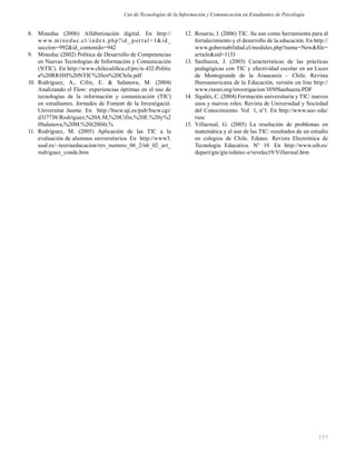 171
8. Mineduc (2006) Alfabetización digital. En http://
www.mineduc.cl/index.php?id_ por tal=1&id_
seccion=992&id_contenido=942
9. Mineduc (2002) Política de Desarrollo de Competencias
en Nuevas Tecnologías de Información y Comunicación
(NTIC). En http://www.chilecaliﬁca.cl/prc/n-432-Politic
a%20RRHH%20NTIC%20en%20Chile.pdf
10. Rodríguez, A., Cifre, E. & Salanova, M. (2004)
Analizando el Flow: experiencias óptimas en el uso de
tecnologías de la información y comunicación (TIC)
en estudiantes. Jornades de Foment de la Investigació.
Universitat Jaume. En http://bscw.uji.es/pub/bscw.cgi/
d317738/Rodríguez,%20A.M,%20Cifre,%20E.%20y%2
0Salanova,%20M.%20(2004).%
11. Rodríguez, M. (2005) Aplicación de las TIC a la
evaluación de alumnos universitarios. En http://www3.
usal.es/~teoriaeducacion/rev_numero_06_2/n6_02_art_
rodriguez_conde.htm
12. Rosario, J. (2006) TIC. Su uso como herramienta para el
fortalecimiento y el desarrollo de la educación. En http://
www.gobernabilidad.cl/modules.php?name=New&ﬁle=
article&sid=1133
13. Sanhueza, J. (2003) Características de las prácticas
pedagógicas con TIC y efectividad escolar en un Liceo
de Montegrande de la Araucanía – Chile. Revista
Iberoamericana de la Educación, versión on line http://
www.rieoei.org/investigacion/1050Sanhueza.PDF
14. Sigalés, C. (2004) Formación universitaria y TIC: nuevos
usos y nuevos roles. Revista de Universidad y Sociedad
del Conocimiento. Vol 1, n°1. En http://www.uoc-edu/
rusc
15. Villarreal, G. (2005) La resolución de problemas en
matemática y el uso de las TIC: resultados de un estudio
en colegios de Chile. Edutec. Revista Electrónica de
Tecnología Educativa. N° 19. En http://www.uib.es/
depart/gte/gte/edutec-e/revelec19/Villarreal.htm
Uso de Tecnologías de la Información y Comunicación en Estudiantes de Psicología
 
