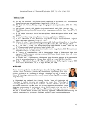 International Journal on Cybernetics & Informatics (IJCI) Vol. 5, No. 2, April 2016
203
REFERENCES
[1] P.J. Burt, The pyramid as a structure for efficient computation, in: A.Rosenfeld (Ed.), Multiresolution
Image Processing and Analysis,Springer-Verlag, Berlin, 1984, pp. 635.
[2] P.J. Burt, E.H. Adelson, Merging images through pattern decomposition,Proc. SPIE 575 (1985)
173181.
[3] E.H. Adelson, Depth-of-Focus Imaging Process Method, United States Patent 4,661,986 (1987).
[4] R.D. Lillquist, Composite visible/thermal-infrared imaging apparatus,United States Patent 4,751,571
(1988).
[5] A.Toet, Image fusion by a ratio of low-pass pyramid, Pattern Recognition Letters 9 (4) (1989)
245253.
[6] A.Toet, Hierarchical image fusion, Machine Vision and Applications 3 (1990) 111.
[7] H. Li, S. Manjunath, S. Mitra, Multisensor image fusion using the wavelet transform, Graphical
Models and Image Processing 57 (3) (1995) 235245.
[8] I. Koren, A. Laine, F. Taylor, Image fusion using steerable dyadic wavelet transform, in: Proceedings
of the International Conference on Image Processing, Washington, DC, USA, 1995, pp. 232235.
[9] S. Li, J.T. Kwok, Y. Wang, Using the discrete wavelet frame transform to merge Landsat TM and
SPOT panchromatic images, Information Fusion 3 (2002) 1723.
[10] V.S. Petrovic, C.S. Xydeas, Gradient-based multiresolution image fusion, IEEE Transactions on
Image Processing 13 (2) (2004) 228237
[11] V. Tsagaris, V. Anastassopoulos, and G. Lampropoulos, Fusion of hyperspectral data using
segmented PCT for enhanced color representation, IEEE Trans. Geosci. Remote Sens., vol. 43, no.
10, pp. 23652375,Oct.2005.
[12] V. Tsagaris and V. Anastassopoulos, Multispectral image fusion for improved RGB representation
based on perceptual attributes, Int. J.Remote Sens., vol. 26, no. 15, pp. 32413254, Aug. 2005.
[13] Q. Du, N. Raksuntorn, S. Cai, and R. J. Moorhead, Color display for hyperspectral imagery, IEEE
Trans. Geosci. Remote Sens., vol. 46, no. 6,pp. 18581866, Jun. 2008.
AUTHORS
Preema Mole has graduated from Sree Narayana Gurukulam College of Engineering of
Mahatma Gandhi University in Electronics & Communication Engineering in 2013. She is
currently pursuing her M.Tech Degree in Wireless Technology from Toc H Institute of
Science & Technology, Arakunnam. Her research interest includes Signal Processing and
Image Processing.
M. Mathurakani has graduated from Alagappa Chettiar College of Engineering and
Technology of Madurai University and completed his masters from PSG college of
Technology of Madras University. He has worked as a Scientist in Defence Research and
development organization (DRDO) in the area of signal processing and embedded system
design and implementation. He was honoured with the DRDO Scientist of the year award in
2003.Currently he is a professor in Toc H Institute of Science and Technology, Arakunnam.
His area of research interest includes signal processing algorithms, embedded system modeling and
synthesis, reusable software architectures and MIMO and OFDM based communication systems.
 