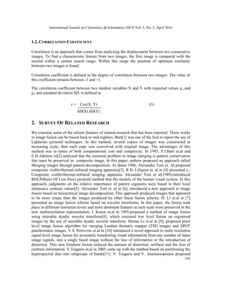 International Journal on Cybernetics & Informatics (IJCI) Vol. 5, No. 2, April 2016
195
1.2. CORRELATION COEFFICIENT
Correlation is an approach that comes from analyzing the displacement between two consecutive
images. To find a characteristic feature from two images, the first image is compared with the
second within a certain search range. Within this range the position of optimum similarity
between two images is found.
Correlation coefficient is defined as the degree of correlation between two images. The value of
this coefficient remains between -1 and +1.
The correlation coefficient between two random variables X and Y with expected values µx and
µy and standard deviation SD, is defined as
r = Cov(X, Y) (3)
SD(X).SD(Y)
2. SURVEY OF RELATED RESEARCH
We examine some of the salient features of related research that has been reported. These works
in image fusion can be traced back to mid eighties. Burt[1] was one of the first to report the use of
Laplacian pyramid techniques. In this method, several copies of images was constructed at
increasing scale, then each copy was convolved with original image. The advantages of this
method was in terms of both computational cost and complexity. In 1985, P.J.Burt et.al and
E.H.Adelson in[2] analysed that the essential problem in image merging is pattern conservation
that must be preserved in composite image. In this paper, authors proposed an approach called
Merging images through pattern decomposition. At about 1988, Alexander Toet et. Al proposed
composite visible/thermal-infrared imaging apparatus[3]. R.D. Lillquist et. al in [4] presented a ,
Composite visible/thermal-infrared imaging apparatus Alexander Toet et al(1989),introduced
ROLP(Ratio Of Low Pass) pyramid method that fits models of the human visual system. In this
approach, judgments on the relative importance of pattern segments were based in their local
luminance contrast values[5]. Alexander Toet et. al in [6], introduced a new approach to image
fusion based on hierarchical image decomposition. This approach produced images that appeared
to be more crispy than the images produced by other linear fusion scheme. H. Li et.al in [7]
presented an image fusion scheme based on wavelet transforms. In this paper, the fusion took
place in different resolution levels and more dominant features at each scale were preserved in the
new multiresolution representation. I. Koren et.al in 1995,proposed a method of image fusion
using steerable dyadic wavelet transform[8], which executed low level fusion on registered
images by the use of steerable dyadic wavelet transform. Shutao Li et.al in [9], proposed pixel
level image fusion algorithm for merging Landsat thematic mapper (TM) images and SPOT
panchromatic images. V.S. Petrovoic et.al in [10] introduced a novel approach to multi resolution
signal level image fusion for accurately transferring visual information from any number of input
image signals, into a single fused image without the loss of information or the introduction of
distortion. This new Gradient fusion reduced the amount of distortion, artifacts and the loss of
contrast information. V.Tsagaris et.al in 2005 came up with the method based on partitioning the
hyperspectral data into subgroups of bands[11]. V. Tsagaris and V. Anastassopoulos proposed
 