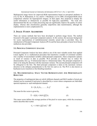 International Journal on Cybernetics & Informatics (IJCI) Vol. 5, No. 2, April 2016
196
Multispectral image fusion for improved RGB representation based on perceptual attributes in
[12]. Q. Du, N. Raksuntorn, S. Cai, and R. J. Moorhead, et al in 2008, investigated RGB colour
composition schemes for hyperspectral imagery. In their paper, they proposed to display the
useful information as distinctively as possible for high-class seperability. The work also
demonstrated that the use of data processing step can significantly improve the quality of colour
display, whereas data classification generally outperforms data transformation, although the
implementation is more complicated [13].
3. IMAGE FUSION ALGORITHM
There are various methods that have been developed to perform image fusion. The method
focussed in this paper is principal component analysis. In this section, the necessary background
for vector representation of multidimensional remotely sensed data is provided. Also, the
introduction to Principal Component Analysis (PCA) and the basic principles of pixel level fusion
method are also provided.
3.1. PRINCIPAL COMPONENT ANALYSIS
Principal Component Analysis has been called as one of the most valuable results from applied
Linear algebra. It is a mathematical procedure that transforms a number of correlated variables
into a number of uncorrelated variables called principal components. These components captures
as much of variance in data as possible. PCA provides an efficient way to reduce the
dimensionality (for e.g. 10 dimensional data to 2 dimensional data). The principal component is
taken to be along the direction with the maximum variance. The second principal component will
be orthogonal to the first. The third principal component is taken in the maximum variance
direction in the subspace perpendicular to the first two and so on. The PCA is also known as
Karhunen-Loeve transform or the Hotelling transform.
3.2. MULTIDIMENSIONAL SPACE VECTOR REPRESENTATION AND DIMENSIONALITY
REDUCTION
The properties of multispectral data set with K different channels and MxN number of pixels per
channel can be examined if each pixel is described by a vector whose components are individual
spectral responses to each multispectral channel.
X = [X1,X2,X3,……….X k]T
(4)
The mean for this vector is given by,
= E[X] =1/M.N ∑ i (5)
This mean vector defines the average position of the pixel in vector space, while the covariance
matrix describes their scatter.
Cx = 1/ M.N ∑ iXi
T
- T
(6)
 