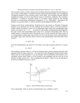 International Journal on Cybernetics & Informatics (IJCI) Vol. 5, No. 2, April 2016
197
The covariance matrix is used to measure the correlation between multispectral band images. In
case if there is high degree f correlation between multispectral band images, the corresponding
off-diagonal elements in the covariance matrix will be large. The correlation between different
multispectral images can also be described by means of correlation coefficient. The correlation
coefficient r is related to covariance matrix as covariance matrix divided by the standard
deviation of corresponding multispectral components. ie r=Cij/ SD(i).SD(j) . According to the
property of covariance matrix, Cx will be symmetric and all diagonal elements will be 1.
Among several linear transformations, Karhunen-Loeve also known as Principal Component
Analysis is an important one. For this transform the covariance matrix is real and symmetric
thereby making it possible to find a set of orthonormal eigen values and corresponding eigen
vectors. Let ei and λi for i =1, 2,……K (where K is the number of multispectral band images) be
the eigen vectors and corresponding eigen values of Cx arranged in descending order. Next an
another matrix A is formed in such a way that the rows of A are formed by the eigen vectors of
Cx corresponding to largest eigen value and last row of A with the eigen vectors corresponding to
the smallest eigen value. Thus this matrix is known as the transformation matrix that maps vector
X into Y
Y= AT
(X - X) (7)
From this transformation, the mean of Y will result in zero and covariance matrix for Y is given
as,
Cy= ACxAT
(8)
The resulting covariance matrix Cy will be the diagonal matrix and the elements along the main
diagonal will be the eigen values of Cx . The value zero in the off-diagonal elements of the matrix
denotes that the vector population Y are uncorrelated. This transformation will establish a new
coordinate system whose origin is at the centroid of the population and the axes are in the
direction of eigen vectors of Cx . This is explained in the figure 1, where we can see that there is
an obvious correlation between X1 and X2 .
Figure 1. Data distribution before transformation
Now to decorrelate them, X1 and X2 are transformed to new variables Y1 and Y2 .
 
