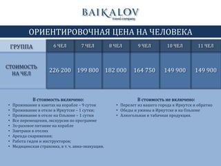 ОРИЕНТИРОВОЧНАЯ ЦЕНА НА ЧЕЛОВЕКА
СТОИМОСТЬ
НА ЧЕЛ
199 800 182 000 164 750 149 900
В стоимость включено:
• Проживание в каютах на корабле – 9 суток
• Проживание в отеле в Иркутске – 1 сутки;
• Проживание в отеле на Ольхоне – 1 сутки
• Все перемещения, экскурсии по программе
• 3х-разовое питание на корабле
• Завтраки в отелях
• Аренда снаряжения;
• Работа гидов и инструкторов;
• Медицинская страховка, в т. ч. авиа-эвакуация.
6 ЧЕЛ 7 ЧЕЛ 8 ЧЕЛ 9 ЧЕЛ 10 ЧЕЛ
226 200
ГРУППА
В стоимость не включено:
• Перелет из вашего города в Иркутск и обратно
• Обеды и ужины в Иркутске и на Ольхоне
• Алкогольная и табачная продукция.
11 ЧЕЛ
149 900
 