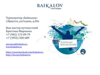 Туроператор «Байкалов»
г.Иркутск, ул.Седова, д.20а
Ваш мастер путешествий
Кристина Миронова
+7 (902) 172-09-79
+7 (3952) 500-689
mironova@baikalov.ru
www.baikalov.ru
https://www.facebook.com/baikalovru
http://vk.com/baikalovru
 