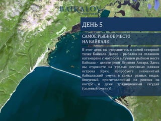 САМОЕ РЫБНОЕ МЕСТО
НА БАЙКАЛЕ
ДЕНЬ 5
В этот день вы отправитесь к самой северной
точке Байкала. Далее – рыбалка на сплавном
катамаране с мотором в лучшем рыбном месте
Байкала - дельте реки Верхняя Ангара. Здесь
вы отдохнете на теплых песчаных пляжах
острова Ярки, попробуете знаменитый
байкальский омуль в самых разных видах:
копченый, приготовленный на рожнах на
костре и даже традиционный сагудай
(соленый омуль)!
 