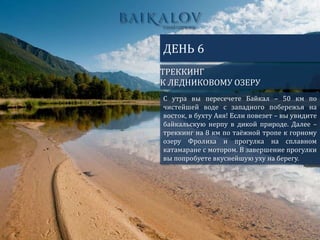 ТРЕККИНГ
К ЛЕДНИКОВОМУ ОЗЕРУ
ДЕНЬ 6
С утра вы пересечете Байкал – 50 км по
чистейшей воде с западного побережья на
восток, в бухту Аяя! Если повезет – вы увидите
байкальскую нерпу в дикой природе. Далее –
треккинг на 8 км по таёжной тропе к горному
озеру Фролиха и прогулка на сплавном
катамаране с мотором. В завершение прогулки
вы попробуете вкуснейшую уху на берегу.
 