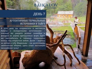 АУТЕНТИЧНЫЕ ТЕРМАЛЬНЫЕ
ИСТОЧНИКИ В ТАЙГЕ
ДЕНЬ 7
В этот день вы отправитесь к местности
Хакусы с колоритными источниками –
повсюду вы увидите резные скамейки и
фигурки из дерева причудливых форм. Здесь
вы расслабитесь в таёжных термальных
ваннах под открытым небом. Далее – переход
на катере в губу Ширильды – где расположена
эвенкийская община, здесь стоят настоящие
эвенкийские чумы!
 