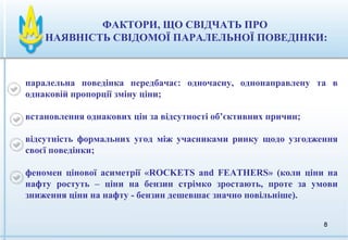 88
ФАКТОРИ, ЩО СВІДЧАТЬ ПРО
НАЯВНІСТЬ СВІДОМОЇ ПАРАЛЕЛЬНОЇ ПОВЕДІНКИ:
паралельна поведінка передбачає: одночасну, однонаправлену та в
однаковій пропорції зміну ціни;
встановлення однакових цін за відсутності об’єктивних причин;
відсутність формальних угод між учасниками ринку щодо узгодження
своєї поведінки;
феномен цінової асиметрії «ROCKETS and FEATHERS» (коли ціни на
нафту ростуть – ціни на бензин стрімко зростають, проте за умови
зниження ціни на нафту - бензин дешевшає значно повільніше).
 