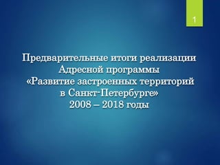 Предварительные итоги реализации
Адресной программы
«Развитие застроенных территорий
в Санкт-Петербурге»
2008 – 2018 годы
1
 