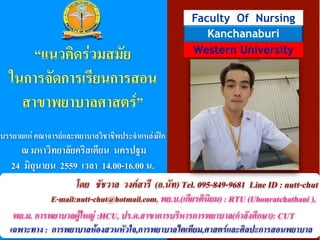 !
!
!
!
!
!
Faculty Of Nursing
Western University
Kanchanaburi
!
!!
“เเนวคิดร่วมสมัย
ในการจัดการเรียนการสอน
สาขาพยาบาลศาสตร์”
!
!
บรรยายเเก่ คณาจารย์เเละพยาบาลวิชาชีพประจำเเหล่งฝึก
ณ มหาวิทยาลัยคริสเตียน นครปฐม
24 มิถุนายน 2559 เวลา 14.00-16.00 น.
โดย ชัชวาล วงค์สารี (อ.นัท) Tel. 095-849-9681 Line ID : nutt-chut
E-mail:nutt-chut@hotmail.com, พย.บ.(เกียรตินิยม) : RTU (Ubonratchathani ),
พย.ม. การพยาบาลผู้ใหญ่ :HCU, ปร.ด.สาขาการบริหารการพยาบาล(กำลังศึกษา): CUT
เฉพาะทาง : การพยาบาลห้องสวนหัวใจ,การพยาบาลไตเทียม,ศาสตร์และศิลปะการสอนพยาบาล
 