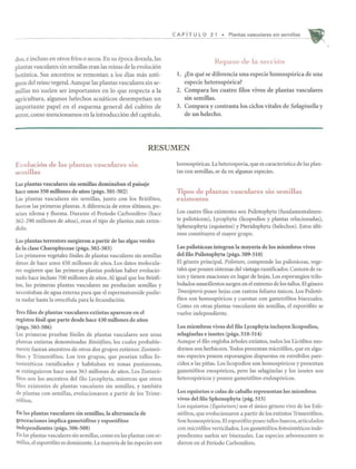 dos, e incluso en otros frios 0 secos. En su epoca dorada, las
plantas vasculares sin semillas eran las reinas de la evoluci6n
botanica. Sus ancestros se remontan a los dias mas anti-
guos del reino vegetal. Aunque las plantas vasculares sin se-
millas no suelen ser importantes en 10 que respecta a la
agricultura, algunos helechos acuaticos desempenan un
importante papel en el esquema general del cultivo de
arroz, como mencionamos en la introducci6n del capitulo.
CAP fT U L 0 2 1 • Plantas vasculares sin semi lias
Repaso de la seccion
1. lEn que se diferencia una especie homosp6rica de una
especie heterosp6rica?
2. Compara los cuatro filos vivos de plantas vascuIares
sin semillas.
3. Compara y contrasta los ciclos vitales de Selaginella y
de un helecho.
RESUMEN
Evoluci6n de las plantas vasculares sin
semillas
Las plantas vasculares sin semillas dominaban el paisaje
hace unos 350 millones de afios (pags. 501-502)
Las plantas vasculares sin semillas, junto con los Bri6fitos,
fueron las primeras plantas. A diferencia de estos ultimos, po-
seian xilema y floema. Durante el Periodo Carbonifero (hace
362-290 millones de arros), eran el tipo de plantas mas exten-
dido.
Las plantas terrestres surgieron a partir de las algas verdes
de la c1ase Charophyceae (pags. 502-503)
Los primeros vegetales f6siles de plantas vasculares sin semiUas
datan de hace unos 450 millones de arros. Los datos molecula-
res sugieren que las primeras plantas podrian haber evolucio-
nado hace il1cluso 700 millol1es de arros.AI igual que los Bri6fi-
tos, las primeras plantas vascuiares no producian semillas y
necesitaban de agua extema para que el espermatozoide pudie-
ra nadar hasta la ovocelula para la fecundaci6n.
Tres ftlos de plantas vasculares extintas aparecen en el
registro fosil que parte desde hace 430 millones de afios
(pags.503-506)
Las primeras pruebas f6siles de plantas vasculares son unas
plantas extintas denominadas Rini6fitos, los cuales probable-
mente fueran ancestros de otros dos grupos extintos: Zoster6-
fitos y Trimer6fitos. Los tres grupos, que poseial1 tallos fo-
tosinteticos ramificados y habitaban en zonas pantanosas,
se extinguieron hace unos 363 millones de arros. Los Zoster6-
fitos son los ancestros del filo Lycophyta, mientras que otros
filos existentes de plantas vasculares sin semillas, y tambien
de plantas con semillas, evolucionaron a partir de los Trime-
r6fitos.
En las plantas vasculares sin semillas, la alternancia de
generaciones implica gametofitos y esporofitos
independientes (pags. 506-508)
En las plantas vasculares sin semillas, como en las plantas con se-
l11illas, el espor6fito es dominante. La mayoria de las especies son
homosp6ricas. La heterosporia, que es caracteristica de las plan-
tas con semillas, se da en algunas especies.
Tipos de plantas vasculares sin semillas
existentes
Los cuatro filos existentes son Psilotophyta (fundamentalmen-
te psilotaceas), Lycophyta (licopodios y plantas relacionadas),
Sphenophyta (equisetos) y Pteridophyta (helechos). Estos ulti-
mos constituyen el mayor grupo.
Las psilot<iceas integran la mayoria de los miembros vivos
del ftlo Psilotophyta (pags. 509-510)
El genero principal, Psilotum, comprende las psilotaceas, vege-
tales que poseen sistemas del vastago ramificados. Carecen de ra-
ices y tienen enaciones en lugar de hojas. Los esporangios trilo-
bulados amarillentos surgen en el extrema de los tal1os. El genero
Tmesipteris posee hojas con rastros foliares unicos. Los Psilot6-
fitos son homosp6ricos y cuentan con gamet6fitos bisexuales.
Como en otras plantas vasculares sin semillas, el espor6fito se
vuelve independiente.
Los miembros vivos del ftlo Lycophyta inc1uyen licopodios,
selaginelas e isoetes (pags. 510-514)
Aunque el filo engloba arboles extintos, todos los Lic6fitos mo-
demos son herbaceos. Todos presentan micr6filos, que en algu-
nas especies poseen esporangios dispuestos en estr6bilos pare-
cidos a las pirras. Los licopodios son homosp6ricos y presentan
gamet6fitos exosp6ricos, pero las selaginelas y los isoetes son
heterosp6ricos y poseen gamet6fitos endosp6ricos.
Los equisetos 0 colas de caballo representan los miembros
vivos del ftlo Sphenophyta (pag. 515)
Los equisetos (Equisetum) son el unico genero vivo de los Esfe-
n6fitos, que evolucionaron a partir de los extintos Trimer6fitos.
Son homosp6ricos. El espor6fito posee taUos huecos, articulados
con micr6filos verticilados. Los gamet6fitos fotosinteticos inde-
pendientes suelen ser bisexuales. Las especies arborescentes se
dieron en el Periodo Carbonifero.
 