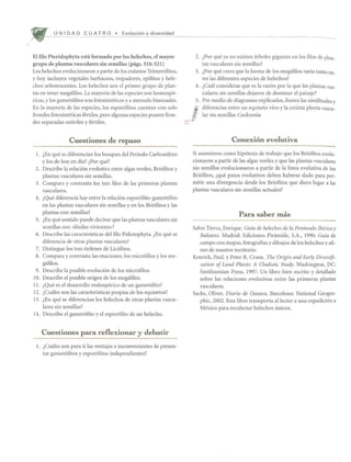 /
U N I DAD C U AT R 0 • Evoluci6n diversidad
El filo Pteridophyta esta formado por los helechos, el mayor
grupo de plantas vasculares sin semillas (pags. 516-521)
Los helechos evolucionaron a partir de los extintos Trimerofitos,
y hoy induyen vegetales herbaceos, trepadores, epifitos y hele-
chos arborescentes. Los helechos son el primer grupo de plan-
tas en tener megafilos. La mayoria de las especies son homospo-
ricas, y los gametofitos son fotosintf~ticos y a menudo bisexuales.
En la mayoria de las especies, los esporofitos cuentan con solo
frondes fotosinteticas fertiles, pero algunas especies poseen fron-
des separadas esteriles y fertiles.
Cuestiones de repaso
1. lEn que se diferencian los bosques del Periodo Carbonifero
y los de hoy en dia? lPor que?
2. Describe la relacion evolutiva entre algas verdes, Briofitos y
plantas vasculares sin semillas.
3. Compara y contrasta los tres filos de las primeras plantas
vasculares.
4. lQue diferencia hay entre la relacion esporofito-gametofito
en las plantas vasculares sin semillas y en los Briofitos y las
plantas con semillas?
5. lEn que sentido puede decirse que las plantas vasculares sin
semillas son «fosiles vivientes»?
6. Describe las caracteristicas del filo Psilotophyta. lEn que se
diferencia de otras plantas vasculares?
7. Distingue los tres ordenes de Licofitos.
8. Compara y contrasta las enaciones, los microfilos y los me-
gafilos.
9. Describe la posible evolucion de los microfilos.
10. Describe el posible origen de los megafilos.
11. lQue es el desarrollo endosporico de un gametofito?
12. lCuaies son las caracteristicas propias de los equisetos?
13. lEn que se diferencian los helechos de otras plantas vascu-
lares sin semillas?
14. Describe el gametofito y el espor6fito de un helecho.
Cuestiones para reflexionar y debatir
1. lCuales son para ti las ventajas e inconvenientes de presen-
tar gametofitos y esporofitos independientes?
2. lPor que ya no existen arboles gigantes en los filos de plan-
tas vasculares sin semillas?
3. lPor que crees que la forma de los megafilos varia tanto en-
tre las diferentes especies de helechos?
4. lCual consideras que es la razon por la que las plantas vas-
culares sin semillas dejaron de dominar el paisaje?
5. Por medio de diagramas explicados, ilustra las similitudes y
J
diferencias entre un equiseto vivo y la extinta planta vascu-
lar sin semillas Cooksonia.
Conexi6n evolutiva
Si asumimos como hipotesis de trabajo que los Briofitos evolu-
cionaron a partir de las algas verdes y que las plantas vasculares
sin semillas evolucionaron a partir de la linea evolutiva de los
Bri6fitos, lque pasos evolutivos deben haberse dado para per-
mitir una divergencia desde los Briofitos que diera lugar a las
plantas vasculares sin semillas actuales?
Para saber mas
Salvo Tierra, Enrique. Guia de helechos de la Peninsula Iberica y
Baleares. Madrid: Ediciones Pinimide, S.A., 1990. Guia de
campo con mapas, fotografias y dibujos de los helechos y afi-
nes de nuestro territorio.
Kenrick, Paul, y Peter R. Crane. The Origin and Early Diversifi-
cation of Land Plants: A Cladistic Study. Washington, DC:
Smithsonian Press, 1997. Un libro bien escrito y detallado
sobre las relaciones evolutivas entre las primeras plantas
vasculares.
Sacks, Oliver. Diario de Oaxaca. Barcelona: National Geogra-
phic, 2002. Este libro transporta allector a una expedici6n a
Mexico para recolectar helechos unicos.
 