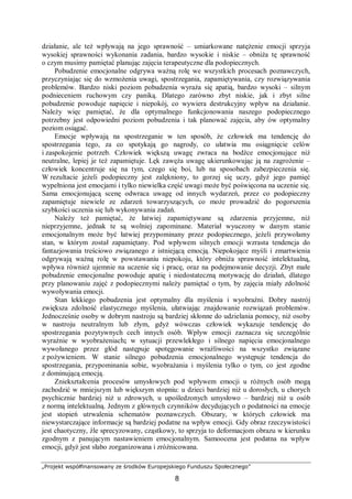 „Projekt współfinansowany ze środków Europejskiego Funduszu Społecznego”
8
działanie, ale też wpływają na jego sprawność – umiarkowane natężenie emocji sprzyja
wysokiej sprawności wykonania zadania, bardzo wysokie i niskie – obniża tę sprawność
o czym musimy pamiętać planując zajęcia terapeutyczne dla podopiecznych.
Pobudzenie emocjonalne odgrywa ważną rolę we wszystkich procesach poznawczych,
przyczyniając się do wzmożenia uwagi, spostrzegania, zapamiętywania, czy rozwiązywania
problemów. Bardzo niski poziom pobudzenia wyraża się apatią, bardzo wysoki – silnym
podnieceniem ruchowym czy paniką. Dlatego zarówno zbyt niskie, jak i zbyt silne
pobudzenie powoduje napięcie i niepokój, co wywiera destrukcyjny wpływ na działanie.
Należy więc pamiętać, że dla optymalnego funkcjonowania naszego podopiecznego
potrzebny jest odpowiedni poziom pobudzenia i tak planować zajęcia, aby ów optymalny
poziom osiągać.
Emocje wpływają na spostrzeganie w ten sposób, że człowiek ma tendencję do
spostrzegania tego, za co spotykają go nagrody, co ułatwia mu osiągnięcie celów
i zaspokojenie potrzeb. Człowiek większą uwagę zwraca na bodźce emocjonujące niż
neutralne, lepiej je też zapamiętuje. Lęk zawęża uwagę ukierunkowując ją na zagrożenie –
człowiek koncentruje się na tym, czego się boi, lub na sposobach zabezpieczenia się.
W rezultacie jeżeli podopieczny jest zalękniony, to gorzej się uczy, gdyż jego pamięć
wypełniona jest emocjami i tylko niewielka część uwagi może być poświęcona na uczenie się.
Sama emocjonującą scenę odwraca uwagę od innych wydarzeń, przez co podopieczny
zapamiętuje niewiele ze zdarzeń towarzyszących, co może prowadzić do pogorszenia
szybkości uczenia się lub wykonywania zadań.
Należy też pamiętać, że łatwiej zapamiętywane są zdarzenia przyjemne, niż
nieprzyjemne, jednak te są wolniej zapominane. Materiał wyuczony w danym stanie
emocjonalnym może być łatwiej przypominany przez podopiecznego, jeżeli przywołamy
stan, w którym został zapamiętany. Pod wpływem silnych emocji wzrasta tendencja do
fantazjowania treściowo związanego z istniejącą emocją. Niepokojące myśli i zmartwienia
odgrywają ważną rolę w powstawaniu niepokoju, który obniża sprawność intelektualną,
wpływa również ujemnie na uczenie się i pracę, oraz na podejmowanie decyzji. Zbyt małe
pobudzenie emocjonalne powoduje apatię i niedostateczną motywację do działań, dlatego
przy planowaniu zajęć z podopiecznymi należy pamiętać o tym, by zajęcia miały zdolność
wywoływania emocji.
Stan lekkiego pobudzenia jest optymalny dla myślenia i wyobraźni. Dobry nastrój
zwiększa zdolność elastycznego myślenia, ułatwiając znajdowanie rozwiązań problemów.
Jednocześnie osoby w dobrym nastroju są bardziej skłonne do udzielania pomocy, niż osoby
w nastroju neutralnym lub złym, gdyż wówczas człowiek wykazuje tendencję do
spostrzegania pozytywnych cech innych osób. Wpływ emocji zaznacza się szczególnie
wyraźnie w wyobrażeniach; w sytuacji przewlekłego i silnego napięcia emocjonalnego
wywołanego przez głód następuje spotęgowanie wrażliwości na wszystko związane
z pożywieniem. W stanie silnego pobudzenia emocjonalnego występuje tendencja do
spostrzegania, przypominania sobie, wyobrażania i myślenia tylko o tym, co jest zgodne
z dominującą emocją.
Zniekształcenia procesów umysłowych pod wpływem emocji u różnych osób mogą
zachodzić w mniejszym lub większym stopniu: u dzieci bardziej niż u dorosłych, u chorych
psychicznie bardziej niż u zdrowych, u upośledzonych umysłowo – bardziej niż u osób
z normą intelektualną. Jednym z głównych czynników decydujących o podatności na emocje
jest stopień utrwalenia schematów poznawczych. Obszary, w których człowiek ma
niewystarczające informacje są bardziej podatne na wpływ emocji. Gdy obraz rzeczywistości
jest chaotyczny, źle sprecyzowany, cząstkowy, to sprzyja to deformacjom obrazu w kierunku
zgodnym z panującym nastawieniem emocjonalnym. Samoocena jest podatna na wpływ
emocji, gdyż jest słabo zorganizowana i zróżnicowana.
 