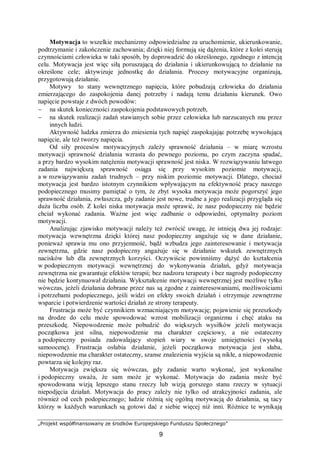 „Projekt współfinansowany ze środków Europejskiego Funduszu Społecznego”
9
Motywacja to wszelkie mechanizmy odpowiedzialne za uruchomienie, ukierunkowanie,
podtrzymanie i zakończenie zachowania; dzięki niej formują się dążenia, które z kolei sterują
czynnościami człowieka w taki sposób, by doprowadzić do określonego, zgodnego z intencją
celu. Motywacja jest więc siłą poruszającą do działania i ukierunkowującą to działanie na
określone cele; aktywizuje jednostkę do działania. Procesy motywacyjne organizują,
przygotowują działanie.
Motywy to stany wewnętrznego napięcia, które pobudzają człowieka do działania
zmierzającego do zaspokojenia danej potrzeby i nadają temu działaniu kierunek. Owo
napięcie powstaje z dwóch powodów:
− na skutek konieczności zaspokojenia podstawowych potrzeb,
− na skutek realizacji zadań stawianych sobie przez człowieka lub narzucanych mu przez
innych ludzi.
Aktywność ludzka zmierza do zniesienia tych napięć zaspokajając potrzebę wywołującą
napięcie, ale też tworzy napięcia.
Od siły procesów motywacyjnych zależy sprawność działania – w miarę wzrostu
motywacji sprawność działania wzrasta do pewnego poziomu, po czym zaczyna spadać,
a przy bardzo wysokim natężeniu motywacji sprawność jest niska. W rozwiązywaniu łatwego
zadania największą sprawność osiąga się przy wysokim poziomie motywacji,
a w rozwiązywaniu zadań trudnych – przy niskim poziomie motywacji. Dlatego, chociaż
motywacja jest bardzo istotnym czynnikiem wpływającym na efektywność pracy naszego
podopiecznego musimy pamiętać o tym, że zbyt wysoka motywacja może pogorszyć jego
sprawność działania, zwłaszcza, gdy zadanie jest nowe, trudne a jego realizacji przygląda się
duża liczba osób. Z kolei niska motywacja może sprawić, że nasz podopieczny nie będzie
chciał wykonać zadania. Ważne jest więc zadbanie o odpowiedni, optymalny poziom
motywacji.
Analizując zjawisko motywacji należy też zwrócić uwagę, że istnieją dwa jej rodzaje:
motywacja wewnętrzna dzięki której nasz podopieczny angażuje się w dane działanie,
ponieważ sprawia mu ono przyjemność, bądź wzbudza jego zainteresowanie i motywacja
zewnętrzna, gdzie nasz podopieczny angażuje się w działanie wskutek zewnętrznych
nacisków lub dla zewnętrznych korzyści. Oczywiście powinniśmy dążyć do kształcenia
w podopiecznym motywacji wewnętrznej do wykonywania działań, gdyż motywacja
zewnętrzna nie gwarantuje efektów terapii; bez nadzoru terapeuty i bez nagrody podopieczny
nie będzie kontynuował działania. Wykształcenie motywacji wewnętrznej jest możliwe tylko
wówczas, jeżeli działania dobrane przez nas są zgodne z zainteresowaniami, możliwościami
i potrzebami podopiecznego, jeśli widzi on efekty swoich działań i otrzymuje zewnętrzne
wsparcie i potwierdzenie wartości działań ze strony terapeuty.
Frustracja może być czynnikiem wzmacniającym motywację; pojawienie się przeszkody
na drodze do celu może spowodować wzrost mobilizacji organizmu i chęć ataku na
przeszkodę. Niepowodzenie może pobudzić do większych wysiłków jeżeli motywacja
początkowa jest silna, niepowodzenie ma charakter częściowy, a nie ostateczny
a podopieczny posiada zadowalający stopień wiary w swoje umiejętności (wysoką
samoocenę). Frustracja osłabia działanie, jeżeli początkowa motywacja jest słaba,
niepowodzenie ma charakter ostateczny, szanse znalezienia wyjścia są nikłe, a niepowodzenie
powtarza się kolejny raz.
Motywacja zwiększa się wówczas, gdy zadanie warto wykonać, jest wykonalne
i podopieczny uważa, że sam może je wykonać. Motywacja do zadania może być
spowodowana wizją lepszego stanu rzeczy lub wizją gorszego stanu rzeczy w sytuacji
niepodjęcia działań. Motywacja do pracy zależy nie tylko od atrakcyjności zadania, ale
również od cech podopiecznego; ludzie różnią się ogólną motywacją do działania, są tacy
którzy w każdych warunkach są gotowi dać z siebie więcej niż inni. Różnice te wynikają
 