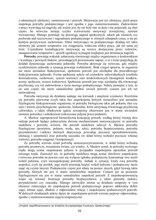 „Projekt współfinansowany ze środków Europejskiego Funduszu Społecznego”
10
z odmiennych zdolności, zainteresowań i potrzeb. Motywacja jest też silniejsza, jeżeli praca
zaspokaja potrzeby podopiecznego i jest zgodna z jego zainteresowaniami. Zadowolenie
z pracy wywołują też nagrody, ale ważne jest, by nie były one za duże i nie pojawiały się zbyt
często, bo wówczas istnieje ryzyko wytworzenia motywacji zewnętrznej, zamiast
wewnętrznej. Dlatego postuluje się przewagę nagród społecznych, takich jak uśmiech czy
pochwała nad rzeczowymi i nagradzanie podopiecznego w różnych odstępach czasu, a nie po
każdym pozytywnym zachowaniu. Silnie motywująco na podopiecznego działają też takie
elementy jak uznanie terapeutów czy osiągnięcia, widoczne efekty pracy, jak też sama jej
treść. Czynnikami kształtującymi motywację są wzorce dostarczone przez rodziców,
zaangażowanie terapeutów i sposób egzekucji wymagań (najlepsza jest dominacja nagród).
Potrzeby powstają wskutek zaburzenia równowagi między organizmem a środowiskiem
i wynikają z pewnych braków, powodujących powstawanie napięć, a te z kolei popychają do
działań dynamizując zachowania jednostki. Potrzeba aktywuje się wówczas, gdy między
oczekiwaniem jednostki a sytuacją powstaje rozbieżność. Brak czegoś sprawia, że organizm
nie może normalnie funkcjonować; spełnienie potrzeb jest niezbędne dla prawidłowego
funkcjonowania jednostki. Forma spełnienia zależy od czynników indywidualnych (osobiste
doświadczenia, osobowość, system wartości) oraz środowiskowych (dostępność środków,
normy społeczne, wzorce kulturowe). Spełnienie potrzeb jest więc niezbędne dla równowagi
psychicznej, czy też zadowolenia z życia naszego podopiecznego. Należy pamiętać o tym, że
on sam często nie może samodzielnie spełnić swoich potrzeb; czasem jest ich też
nieświadomy.
Potrzeba motywuje do działania nadając mu kierunek i natężenie czynności. Rozróżnia
się potrzeby pierwotne (czyli takie bez zaspokojenia których niemożliwe jest normalne
fizjologiczne funkcjonowanie organizmu; to potrzeby biologiczne takie jak pokarm, tlen czy
sen) i wtórne (psychologiczne, społeczne, kulturalne, które utrzymują równowagę psychiczną
człowieka), a także obiektywne (gdzie zewnętrzny obserwator jest w stanie stwierdzić
istnienie potrzeby) i subiektywne (odczuwane jedynie przez podmiot).
A. Maslow zaproponował hierarchiczną koncepcję potrzeb, według której istnieją dwa
rodzaje potrzeb będące jednocześnie dwoma mechanizmami motywacyjnymi: to potrzeby
niedoboru i potrzeby wzrostu. Do potrzeb niedoboru zaliczył A. Maslow potrzeby
fizjologiczne (powietrze, pokarm, woda, sen, seks), potrzeby bezpieczeństwa, potrzeby
przynależności i miłości (których deprywacja powoduje poczucie uprzedmiotowienia,
alienację i samotność) oraz potrzebę szacunku (w skład której wchodzi poczucie własnej
wartości, potrzeba osiągnięć i kompetencji).
Za potrzebę wzrostu uznał potrzebę samourzeczywistnienia, w skład której wchodzą
potrzeby poznawcze, rozumienia świata, czy wiedzy. A. Maslow uznał, że potrzeby wyższego
rzędu mogą zostać zaspokojone jedynie w przypadku zaspokojenia uprzednio potrzeb
niższego rzędu. Zauważył też, że potrzeby niedoboru mogą zostać chwilowo zaspokojone
i wówczas potrzeba na pewien czas się wyłącza (głodny podopieczny koncentruje swe myśli
wokół jedzenia, czyli niezaspokojonej potrzeby. Jednak w sytuacji, kiedy ową potrzebę
zaspokoi, czyli zje posiłek, jego myśli przestają krążyć wokół jedzenia i podopieczny może
zająć się czymś innym). Podopieczny często jest zdany na pomoc innych, gdyż bywają takie
potrzeby, których nie jest w stanie samodzielnie zaspokoić. Czasem już na poziomie
fizjologicznym nie jest w stanie samodzielnie zaspokoić potrzeb. Z niepełnosprawnością
wiąże się również frustracja potrzeby bezpieczeństwa, a także potrzeby miłości,
przynależności czy szacunku. Dlatego niezwykle istotne są działania terapeuty w tym
obszarze zmierzające do zaspokojenia potrzeb podopiecznego poprzez adekwatny dobór
zajęć, klimat zajęć, dbałość o odpowiednie relacje i zaspokojenie podstawowych potrzeb.
W dalszych działaniach należy dążyć do zaspokajania potrzeb wzrostu poprzez odpowiednie,
zgodne z zainteresowaniami zajęcia terapeutyczne.
 