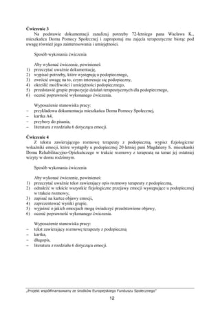 „Projekt współfinansowany ze środków Europejskiego Funduszu Społecznego”
12
Ćwiczenie 3
Na podstawie dokumentacji zanalizuj potrzeby 72-letniego pana Wacława K.,
mieszkańca Domu Pomocy Społecznej i zaproponuj mu zajęcia terapeutyczne biorąc pod
uwagę również jego zainteresowania i umiejętności.
Sposób wykonania ćwiczenia
Aby wykonać ćwiczenie, powinieneś:
1) przeczytać uważnie dokumentację,
2) wypisać potrzeby, które występują u podopiecznego,
3) zwrócić uwagę na to, czym interesuje się podopieczny,
4) określić możliwości i umiejętności podopiecznego,
5) przedstawić grupie propozycje działań terapeutycznych dla podopiecznego,
6) ocenić poprawność wykonanego ćwiczenia.
Wyposażenie stanowiska pracy:
− przykładowa dokumentacja mieszkańca Domu Pomocy Społecznej,
− kartka A4,
− przybory do pisania,
− literatura z rozdziału 6 dotycząca emocji.
Ćwiczenie 4
Z tekstu zawierającego rozmowę terapeuty z podopieczną, wypisz fizjologiczne
wskaźniki emocji, które wystąpiły u podopiecznej 20-letniej pani Magdaleny S. mieszkanki
Domu Rehabilitacyjno-Opiekuńczego w trakcie rozmowy z terapeutą na temat jej ostatniej
wizyty w domu rodzinnym.
Sposób wykonania ćwiczenia
Aby wykonać ćwiczenie, powinieneś:
1) przeczytać uważnie tekst zawierający opis rozmowy terapeuty z podopieczną,
2) odnaleźć w tekście wszystkie fizjologiczne przejawy emocji występujące u podopiecznej
w trakcie rozmowy,
3) zapisać na kartce objawy emocji,
4) zaprezentować wyniki grupie,
5) wyjaśnić o jakich emocjach mogą świadczyć przedstawione objawy,
6) ocenić poprawność wykonanego ćwiczenia.
Wyposażenie stanowiska pracy:
− tekst zawierający rozmowę terapeuty z podopieczną
− kartka,
− długopis,
− literatura z rozdziału 6 dotycząca emocji.
 