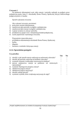 „Projekt współfinansowany ze środków Europejskiego Funduszu Społecznego”
13
Ćwiczenie 5
Na podstawie dokumentacji oceń, jakie emocje i potrzeby wpłynęły na podjęcie przez
podopieczną panią Annę Z. mieszkankę Domu Pomocy Społecznej decyzji dobrowolnego
podjęcia dyżurów w kuchni.
Sposób wykonania ćwiczenia
Aby wykonać ćwiczenie, powinieneś:
1) przeczytać uważnie dokumentację,
2) zanalizować jakie potrzeby wystąpiły u podopiecznej,
3) zanalizować jakie emocje wystąpiły u podopiecznej,
4) wypisać na kartce te emocje i potrzeby,
5) przedstawić je grupie wraz z interpretacją działań podopiecznej,
6) ocenić poprawność wykonanego ćwiczenia.
Wyposażenie stanowiska pracy:
− przykładowa dokumentacja mieszkanki Domu Pomocy Społecznej,
− kartka,
− długopis,
− literatura z rozdziału 6 dotycząca emocji.
4.1.4. Sprawdzian postępów
Czy potrafisz:
Tak Nie
1) określić w jaki sposób emocje wpływają na zachowanie człowieka? ⁬ ⁬
2) określić jak potrzeby wpływają na działanie człowieka? ⁬ ⁬
3) wymienić elementy zwiększające motywację do działania? ⁬ ⁬
4) nazwać podstawowe emocje na podstawie ich mimicznych
reprezentacji? ⁬ ⁬
5) wymienić fizjologiczne przejawy emocji? ⁬ ⁬
6) zdefiniować pojęcie emocji? ⁬ ⁬
7) zdefiniować pojęcie motywacji? ⁬ ⁬
8) określić rodzaje potrzeb? ⁬ ⁬
9) wymienić czynniki, które zwiększają motywację do zajęć? ⁬ ⁬
 