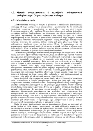 „Projekt współfinansowany ze środków Europejskiego Funduszu Społecznego”
14
4.2. Metody rozpoznawania i rozwijania zainteresowań
podopiecznego. Organizacja czasu wolnego
4.2.1. Materiał nauczania
Zainteresowania powstają w związku z potrzebami i zdolnościami podopiecznego;
wymagają od niego zaangażowania emocjonalnego i poznawczego. Są to specyficzne
nastawienia poznawcze i emocjonalne na przedmioty i zjawiska rzeczywistości.
O zainteresowaniach świadczy działanie. Na powstanie zainteresowań wpływa środowisko;
początkowo rodzinne, dalej społeczne i tu niebagatelną rolę odgrywa grupa rówieśnicza,
nauczyciele, wychowawcy, ale także terapeuci i inne osoby stykające się z osobą
niepełnosprawną. Ważne znaczenie w powstawaniu zainteresowań mogą odgrywać również
media poprzez emitowanie wartościowych programów i audycji. Dominujące zainteresowanie
motywuje człowieka do działania, dlatego ważne jest przy planowaniu terapii dla
podopiecznego zwrócenie uwagi na ten aspekt. Bywa, że podopieczny nie ma
sprecyzowanych zainteresowań; dzieje się tak często na skutek zaniedbań wychowawczych
i edukacyjnych. Wówczas ważnym zadaniem terapeuty jest proponowanie podopiecznemu
takich zajęć, które mogą przyczynić się do rozwoju zainteresowania.
Aby rozpoznać już istniejące zainteresowania podopiecznego lub zdiagnozować ich brak
należy zastosować typowe metody diagnostyczne, takie jak: obserwacja, wywiad, rozmowa
z podopiecznym czy analiza jego prac. Początkowo dobrze jest obserwować podopiecznego
w różnych sytuacjach; przyglądać się co najchętniej robi, gdy jest sam, patrzeć jak
uczestniczy w zajęciach grupowych i które sprawiają mu przyjemność, a przy których
pojawia się opór, z jakimi czynnościami ma problemy. Dobrze jest również przeprowadzić
wywiad z osobami, które lepiej znają naszego podopiecznego (np. z rodzicami,
nauczycielami, terapeutami) i zadać im pytania dotyczące dotychczasowego funkcjonowania
podopiecznego. Dużą wartość może mieć tu wywiad z rodzicami, gdyż dysponują oni wiedzą
niedostępną nam prowadząc długoletnią obserwację swojego dziecka. Mogą nam więc
dostarczyć informacji na temat zmian, jakie zachodziły w jego zainteresowaniach na
przestrzeni życia; widzą też, jak zachowuje się on w sytuacji domowej.
Istotne jest jednak, aby nie poprzestać na tym źródle. Niezwykle cenna jest rozmowa na
temat zainteresowań z samym podopiecznym. Ważne jest przy tym, aby zadbać
o odpowiednią atmosferę, która ułatwi kontakt. Terapeuta powinien tu raczej zadawać pytania
otwarte i unikać pytań zaczynających się od „dlaczego”, gdyż może to stworzyć wrażenie
przesłuchania. Sama rozmowa powinna odbywać się w ciepłej i przyjaznej atmosferze, by
zachęcić podopiecznego do ujawniania swoich prawdziwych zainteresowań. Istotnym
elementem diagnozowania podopiecznego pod względem jego zainteresowań jest
zaproponowanie mu udziału w różnorodnych formach terapeutycznych związanych
ze spędzaniem wolnego czasu. Zdarza się, że podopieczny z upośledzeniem umysłowym ma
problem ze zwerbalizowaniem własnych zainteresowań; wówczas niezwykle cennym źródłem
informacji jest obserwowanie podopiecznego, jego zaangażowania i emocji podczas
proponowanych mu urozmaiconych zajęć w jego czasie wolnym.
Kiedy już znamy zainteresowania naszego podopiecznego dobrze jest poszerzać ich
zakres. Można to zrobić poprzez proponowanie mu zajęć zbliżonych tematycznie do
interesujących go zjawisk i tematów, ale wykorzystując inne środki. Jeżeli czynność będąca
obiektem zainteresowań podopiecznego jest już dobrze opanowana można proponować
zadania trudniejsze, urozmaicające dotychczasowe. Punktem wyjścia może być tu więc
początkowe zainteresowanie, ale dalej staramy się wykraczać poza dotychczasowy poziom
zainteresowań podopiecznego. Jeżeli np. podopieczny interesuje się określonego rodzaju
 