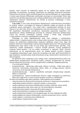 „Projekt współfinansowany ze środków Europejskiego Funduszu Społecznego”
15
muzyką, warto zaczynać od ulubionych nagrań, ale też wplatać inne rodzaje muzyki
dokonując ich prezentacji, wyszukując ciekawostek czy analizując okoliczności powstania.
Dalej można urozmaicać zajęcia muzykoterapeutyczne innymi działaniami, np. wprowadzając
w trakcie zajęć elementy biblioterapii, teatroterapii, arteterapii czy choreoterapii. Warto więc
zastanowić się nad taką organizacją czasu wolnego podopiecznym, która zapewni im nie tylko
zaspokojenie własnych zainteresowań, ale również je poszerzy wzbogacając o nowe,
wartościowe elementy.
Czas wolny to czas wolny od przymusów biologicznych i ekonomicznych, pozwalający
na wolność wyboru i pozostający do dyspozycji jednostki według jej uznania, po pracy
i spełnieniu innych obowiązków. Czas wolny osób z upośledzeniem definiuje się nieco
inaczej; to ten okres dnia, który po uwzględnieniu czasu przeznaczonego na naukę w szkole
lub wypełnianie obowiązków zawodowych, elementarną regenerację organizmu, oraz
specjalistyczne zabiegi rehabilitacyjne pozostaje do wyłącznej dyspozycji podopiecznego
i może być okresem swobodnych wyborów rodzaju i terenu zajęć związanych
z wypoczynkiem, rozrywką i zaspokajaniem zainteresowań.
Pamiętając, że osoba niepełnosprawna może mieć trudności z samodzielnym
zaplanowaniem i zorganizowaniem czasu wolnego należy jej pomóc. Ważnym elementem tej
pomocy jest podsuwanie podopiecznemu propozycji spędzenia owego czasu, dając mu
jednakże możliwość samodzielnego wyboru rodzaju podjętej aktywności. Przy proponowaniu
podopiecznym zajęć należy wziąć też pod uwagę jego zainteresowania, potrzeby, wiek,
możliwości, stopień upośledzenia i wreszcie warunki placówki. Czasem podopieczny
wykazuje bierną postawę i nie ma ochoty uczestniczyć w zajęciach. Warto wówczas
zmotywować go do proponowanych przez nas działań poprzez życzliwą rozmowę
i uwypuklanie atrakcyjności zajęć; ważne jest też podanie celu zajęć, gdyż przeciwdziała to
jego obojętności, niezadowoleniu, braku koncentracji uwagi, chaotyczności, niecelowości czy
chęci rezygnacji.
Do głównych celów organizacji czasu wolnego osób z niepełnosprawnością zalicza się:
uspołecznianie podopiecznych, kształcenie kultury osobistej, przygotowanie do zawodu,
uczenie optymizmu życiowego, twórcze zaangażowanie, reedukację i adaptację społeczną.
Czas wolny pełni funkcję:
− psychokorekcyjną – zapewniając odpoczynek, zabawę i rozrywkę – dzięki temu; daje to
możliwość wytworzenia pozytywnego obrazu siebie, co wzmaga poczucie zdrowia
i przyczynia się do lepszego samopoczucia,
− psychokompensacyjną – poprzez uzupełnianie potencjału energetycznego pragnień,
dążeń czy zamierzeń,
− psychoreaktywną – poprzez kształtowanie zdrowej i ciągle rozwijającej się osobowości,
która stale osiąga nowe i wyższe wartości moralne, uczuciowe i intelektualne.
W trakcie prowadzenia zajęć należy pamiętać o kilku podstawowych zasadach:
− zajęcia powinny być dostosowanie do potrzeb, możliwości i zainteresowań uczestników,
− zasada dobrowolności udziału w zajęciach (zachęta, a nie przymus),
− zasada wzbudzania motywacji do działań poprzez zachęty, pochwały, własny udział,
− zasada atrakcyjności zajęć, która wiąże się z ich różnorodnością i atmosferą,
− zasada aktywizacji poprzez stosowanie form aktywizujących,
− zasada indywidualizacji w podejściu do każdego uczestnika,
− zasada stopniowania trudności czyli od najprostszego, do coraz trudniejszych zadań,
− zasada poglądowości poprzez bezpośrednie, zmysłowe poznawanie rzeczy i zjawisk,
− zasada ciągłości i systematyczności oddziaływań,
− zasada higieny i bezpieczeństwa zajęć.
 