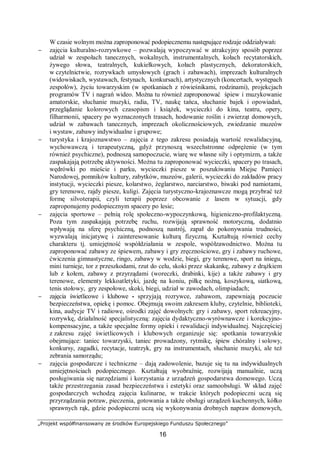 „Projekt współfinansowany ze środków Europejskiego Funduszu Społecznego”
16
W czasie wolnym można zaproponować podopiecznemu następujące rodzaje oddziaływań:
− zajęcia kulturalno-rozrywkowe – pozwalają wypoczywać w atrakcyjny sposób poprzez
udział w zespołach tanecznych, wokalnych, instrumentalnych, kołach recytatorskich,
żywego słowa, teatralnych, kukiełkowych, kołach plastycznych, dekoratorskich,
w czytelnictwie, rozrywkach umysłowych (grach i zabawach), imprezach kulturalnych
(widowiskach, wystawach, festynach, konkursach), artystycznych (koncertach, występach
zespołów), życiu towarzyskim (w spotkaniach z rówieśnikami, rodzinami), projekcjach
programów TV i nagrań wideo. Można tu również zaproponować śpiew i muzykowanie
amatorskie, słuchanie muzyki, radia, TV, naukę tańca, słuchanie bajek i opowiadań,
przeglądanie kolorowych czasopism i książek, wycieczki do kina, teatru, opery,
filharmonii, spacery po wyznaczonych trasach, hodowanie roślin i zwierząt domowych,
udział w zabawach tanecznych, imprezach okolicznościowych, zwiedzanie muzeów
i wystaw, zabawy indywidualne i grupowe;
− turystyka i krajoznawstwo – zajęcia z tego zakresu posiadają wartość rewalidacyjną,
wychowawczą i terapeutyczną, gdyż przynoszą wszechstronne odprężenie (w tym
również psychiczne), podnoszą samopoczucie, wiarę we własne siły i optymizm, a także
zaspakajają potrzebę aktywności. Można tu zaproponować wycieczki, spacery po trasach,
wędrówki po mieście i parku, wycieczki piesze w poszukiwaniu Miejsc Pamięci
Narodowej, pomników kultury, zabytków, muzeów, galerii, wycieczki do zakładów pracy
instytucji, wycieczki piesze, kolarstwo, żeglarstwo, narciarstwo, biwaki pod namiotami,
gry terenowe, rajdy piesze, kuligi. Zajęcia turystyczno-krajoznawcze mogą przybrać też
formę silvoterapii, czyli terapii poprzez obcowanie z lasem w sytuacji, gdy
zaproponujemy podopiecznym spacery po lesie;
− zajęcia sportowe – pełnią rolę społeczno-wypoczynkową, higieniczno-profilaktyczną.
Poza tym zaspakajają potrzebę ruchu, rozwijają sprawność motoryczną, dodatnio
wpływają na sferę psychiczną, podnoszą nastrój, zapał do pokonywania trudności,
wyzwalają inicjatywę i zainteresowanie kulturą fizyczną. Kształtują również cechy
charakteru tj. umiejętność współdziałania w zespole, współzawodnictwo. Można tu
zaproponować zabawy ze śpiewem, zabawy i gry zręcznościowe, gry i zabawy ruchowe,
ćwiczenia gimnastyczne, ringo, zabawy w wodzie, biegi, gry terenowe, sport na śniegu,
mini turnieje, tor z przeszkodami, rzut do celu, skoki przez skakankę, zabawy z drążkiem
lub z kołem, zabawy z przyrządami (woreczki, drabinki, kije) a także zabawy i gry
terenowe, elementy lekkoatletyki, jazdę na koniu, piłkę nożną, koszykową, siatkową,
tenis stołowy, gry zespołowe, skoki, biegi, udział w zawodach, olimpiadach;
− zajęcia świetlicowe i klubowe - sprzyjają rozrywce, zabawom, zapewniają poczucie
bezpieczeństwa, opiekę i pomoc. Obejmują swoim zakresem kluby, czytelnie, biblioteki,
kina, audycje TV i radiowe, ośrodki zajęć dowolnych: gry i zabawy, sport rekreacyjny,
rozrywkę, działalność specjalistyczną: zajęcia dydaktyczno-wyrównawcze i korekcyjno-
kompensacyjne, a także specjalne formy opieki i rewalidacji indywidualnej. Najczęściej
z zakresu zajęć świetlicowych i klubowych organizuje się: spotkania towarzyskie
obejmujące: taniec towarzyski, taniec prowadzony, rytmikę, śpiew chóralny i solowy,
konkursy, zagadki, recytacje, teatrzyk, gry na instrumentach, słuchanie muzyki, ale też
zebrania samorządu;
− zajęcia gospodarcze i techniczne – dają zadowolenie, bazuje się tu na indywidualnych
umiejętnościach podopiecznego. Kształtują wyobraźnię, rozwijają manualnie, uczą
posługiwania się narzędziami i korzystania z urządzeń gospodarstwa domowego. Uczą
także przestrzegania zasad bezpieczeństwa i estetyki oraz samoobsługi. W skład zajęć
gospodarczych wchodzą zajęcia kulinarne, w trakcie których podopieczni uczą się
przyrządzania potraw, pieczenia, gotowania a także obsługi urządzeń kuchennych, kółko
sprawnych rąk, gdzie podopieczni uczą się wykonywania drobnych napraw domowych,
 
