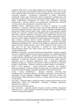 „Projekt współfinansowany ze środków Europejskiego Funduszu Społecznego”
17
urządzenia, kółko kroju i szycia (gdzie podopieczni wykonują wykroje, uczą się szyć
ręcznie i na maszynie); prace hafciarskie (takie jak haft, szydełko, druty, prace z nitką,
wełną, płótnem); kółko czyścioszek (w którym podopieczni uczą się prania bielizny,
czyszczenia garderoby i przedmiotów, posługiwania się pralką, odkurzaczem,
suszarką).W ramach zajęć technicznych można zaproponować podopiecznym koło
majsterkowicza (gdzie będzie się uczył wykonywania drobnych napraw, prac w drewnie,
metalu, konstruowania przedmiotów do domu); koło modelarstwa lotniczego
(wykonywanie i zbieranie modeli); koło konstruktorów (konstruowanie elementów
z drewna, metalu, drutu, posługiwanie się młotkiem, piłą, itd.);
− działalność twórcza i hobbystyczna wpływa na emocje, co motywuje do wysiłku
umysłowego i fizycznego. Wyróżnić można tutaj ośrodki plastyczne (malowanie,
rysowanie, modelowanie, lepienie, wydzieranie, rzeźbienie, układanie wszelkiego rodzaju
kompozycji); ośrodki muzyczne (śpiew, taniec, rytmika, gra na instrumentach, słuchanie
muzyki, gra w orkiestrze, zespołowe tańce folklorystyczne); ośrodki teatralne (recytacje,
małe formy sceniczne, pantomimy, inscenizacje, teatr); ośrodki poezji (recytacje przy
muzyce i świecach, poezja śpiewana); ośrodki miłośników kultury regionalnej (wystawy,
wycieczki, gazetki, opieka nad zabytkami); ośrodki zainteresowania fotografią – robienie
zdjęć, wystawy, konkursy, plenery; ośrodki modelarskie – konstrukcje modeli
latających, pływających, kosmicznych; ośrodki kolekcjonerów – pocztówki, samochody,
filatelistyka; przyrodoznawstwo – hodowla roślin ozdobnych: ogrodowych i domowych,
hodowla zwierząt; ośrodki turystyki i sportu. Wielu teoretyków zwraca uwagę, że nie
tylko praca, ale już samo przebywanie w ogrodzie ma walor terapeutyczny
(hortikuloterapia), dlatego warto włączyć zajęcia tego rodzaju w organizowanie czasu
wolnego podopiecznym:
− działalność w środowisku – pozwała na zdobywanie doświadczenia w różnych sytuacjach
życiowych, pobudza do aktywności daje poczucie satysfakcji, uczy solidarnego działania
z innymi, zgodnej współpracy, poczucia odpowiedzialności za poziom i efekt pracy,
szacunku dla pracy i dla ludzi pracy, gotowości do niesienia bezinteresownej pomocy. Do
działalności w środowisku zaliczamy: użyteczne prace na rzecz grupy, placówki,
środowiska; akcje o charakterze opiekuńczym; akcje o charakterze usługowym;
działalność artystyczną – organizowanie koncertów, imprez dla chorych oraz emerytów;
kontakty ze środowiskiem – spotkania z ciekawymi osobami, kontakty z rówieśnikami;
− udział w życiu organizacji – sprzyja podniesieniu samooceny, uczy sposobów
zachowania zgodnych z interesem społecznym danej grupy. Do organizacji zaliczamy:
Związek Harcerstwa Polskiego, samorządy, spółdzielnie, Ligę Ochrony Przyrody;
− wczasy i turnusy rehabilitacyjne – sprzyjają rewalidacji, wyrównują braki
u podopiecznych, wzmacniają odporność organizmu, przyspieszają rozwój społeczny,
emocjonalny, fizyczny jednostki, pogłębiają umiejętność życia poza domem, uczą
samodzielności i odpowiedzialności, zaradności, rozwijają zainteresowania, poprawiają
też stan zdrowia.
− mass media – kształtują poglądy, wzbogacają wiedzę, rozwijają zainteresowania. Ich siła
oddziaływania zależy od atrakcyjności, rozumienia, osobistego nastawienia,
zainteresowań, możliwości;
− instytucje upowszechniające kulturę;
− życie towarzyskie – zaspokaja potrzeby przyjaźni, rozrywki, kształtuje umiejętności
zachowania się w różnych sytuacjach życiowych, kulturę osobistą, umiejętność bycia
z ludźmi, nawiązywania kontaktów.
 