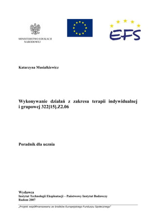 „Projekt współfinansowany ze środków Europejskiego Funduszu Społecznego”
MINISTERSTWO EDUKACJI
NARODOWEJ
Katarzyna Musiałkiewicz
Wykonywanie działań z zakresu terapii indywidualnej
i grupowej 322[15].Z2.06
Poradnik dla ucznia
Wydawca
Instytut Technologii Eksploatacji – Państwowy Instytut Badawczy
Radom 2007
 
