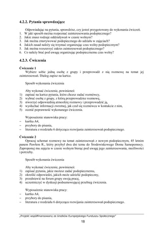 „Projekt współfinansowany ze środków Europejskiego Funduszu Społecznego”
18
4.2.2. Pytania sprawdzające
Odpowiadając na pytania, sprawdzisz, czy jesteś przygotowany do wykonania ćwiczeń.
1. W jaki sposób można rozpoznać zainteresowania podopiecznego?
2. Jakie znasz rodzaje oddziaływań w czasie wolnym?
3. Jak można zmotywować podopiecznego do udziału w zajęciach?
4. Jakich zasad należy się trzymać organizując czas wolny podopiecznym?
5. Jak można rozszerzyć zakres zainteresowań podopiecznego?
6. Co należy brać pod uwagę organizując podopiecznemu czas wolny?
4.2.3. Ćwiczenia
Ćwiczenie 1
Wybierz sobie jedną osobę z grupy i przeprowadź z nią rozmowę na temat jej
zainteresowań. Dialog zapisz na kartce.
Sposób wykonania ćwiczenia
Aby wykonać ćwiczenie, powinieneś:
1) zapisać na kartce pytania, które chcesz zadać rozmówcy,
2) wybrać osobę z grupy, z którą przeprowadzisz rozmowę,
3) stworzyć odpowiednią atmosferę rozmowy i przeprowadzić ją,
4) wysłuchać informacji zwrotnej, jak czuł się rozmówca w kontakcie z nim,
5) ocenić poprawność wykonanego ćwiczenia.
Wyposażenie stanowiska pracy:
− kartka A4,
− przybory do pisania,
− literatura z rozdziału 6 dotycząca rozwijania zainteresowań podopiecznego.
Ćwiczenie 2
Opracuj schemat rozmowy na temat zainteresowań z nowym podopiecznym, 45 letnim
panem Pawłem R., który przybył dwa dni temu do Środowiskowego Domu Samopomocy.
Zaproponuj mu zajęcia w czasie wolnym biorąc pod uwagę jego zainteresowania, możliwości
i potrzeby.
Sposób wykonania ćwiczenia
Aby wykonać ćwiczenie, powinieneś:
1) zapisać pytania, jakie możesz zadać podopiecznemu,
2) określić odpowiedzi, jakich może udzielić podopieczny,
3) przedstawić na forum grupy swoją pracę,
4) uczestniczyć w dyskusji podsumowującej przebieg ćwiczenia.
Wyposażenie stanowiska pracy:
− kartka A4,
− przybory do pisania,
− literatura z rozdziału 6 dotycząca rozwijania zainteresowań podopiecznego.
 