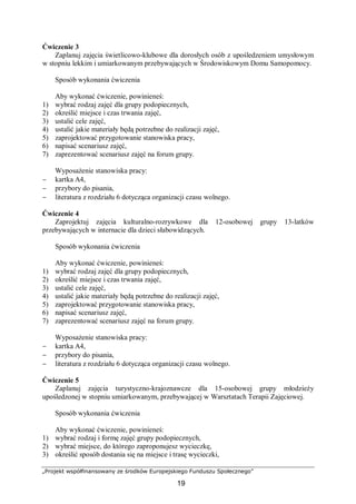 „Projekt współfinansowany ze środków Europejskiego Funduszu Społecznego”
19
Ćwiczenie 3
Zaplanuj zajęcia świetlicowo-klubowe dla dorosłych osób z upośledzeniem umysłowym
w stopniu lekkim i umiarkowanym przebywających w Środowiskowym Domu Samopomocy.
Sposób wykonania ćwiczenia
Aby wykonać ćwiczenie, powinieneś:
1) wybrać rodzaj zajęć dla grupy podopiecznych,
2) określić miejsce i czas trwania zajęć,
3) ustalić cele zajęć,
4) ustalić jakie materiały będą potrzebne do realizacji zajęć,
5) zaprojektować przygotowanie stanowiska pracy,
6) napisać scenariusz zajęć,
7) zaprezentować scenariusz zajęć na forum grupy.
Wyposażenie stanowiska pracy:
− kartka A4,
− przybory do pisania,
− literatura z rozdziału 6 dotycząca organizacji czasu wolnego.
Ćwiczenie 4
Zaprojektuj zajęcia kulturalno-rozrywkowe dla 12-osobowej grupy 13-latków
przebywających w internacie dla dzieci słabowidzących.
Sposób wykonania ćwiczenia
Aby wykonać ćwiczenie, powinieneś:
1) wybrać rodzaj zajęć dla grupy podopiecznych,
2) określić miejsce i czas trwania zajęć,
3) ustalić cele zajęć,
4) ustalić jakie materiały będą potrzebne do realizacji zajęć,
5) zaprojektować przygotowanie stanowiska pracy,
6) napisać scenariusz zajęć,
7) zaprezentować scenariusz zajęć na forum grupy.
Wyposażenie stanowiska pracy:
− kartka A4,
− przybory do pisania,
− literatura z rozdziału 6 dotycząca organizacji czasu wolnego.
Ćwiczenie 5
Zaplanuj zajęcia turystyczno-krajoznawcze dla 15-osobowej grupy młodzieży
upośledzonej w stopniu umiarkowanym, przebywającej w Warsztatach Terapii Zajęciowej.
Sposób wykonania ćwiczenia
Aby wykonać ćwiczenie, powinieneś:
1) wybrać rodzaj i formę zajęć grupy podopiecznych,
2) wybrać miejsce, do którego zaproponujesz wycieczkę,
3) określić sposób dostania się na miejsce i trasę wycieczki,
 