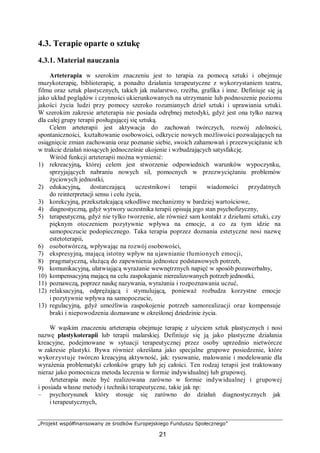 „Projekt współfinansowany ze środków Europejskiego Funduszu Społecznego”
21
4.3. Terapie oparte o sztukę
4.3.1. Materiał nauczania
Arteterapia w szerokim znaczeniu jest to terapia za pomocą sztuki i obejmuje
muzykoterapię, biblioterapię, a ponadto działania terapeutyczne z wykorzystaniem teatru,
filmu oraz sztuk plastycznych, takich jak malarstwo, rzeźba, grafika i inne. Definiuje się ją
jako układ poglądów i czynności ukierunkowanych na utrzymanie lub podnoszenie poziomu
jakości życia ludzi przy pomocy szeroko rozumianych dzieł sztuki i uprawiania sztuki.
W szerokim zakresie arteterapia nie posiada odrębnej metodyki, gdyż jest ona tylko nazwą
dla całej grupy terapii posługującej się sztuką.
Celem arteterapii jest aktywacja do zachowań twórczych, rozwój zdolności,
spontaniczności, kształtowanie osobowości, odkrycie nowych możliwości pozwalających na
osiągnięcie zmian zachowania oraz poznanie siebie, swoich zahamowań i przezwyciężanie ich
w trakcie działań niosących jednocześnie ukojenie i wzbudzających satysfakcję.
Wśród funkcji arteterapii można wymienić:
1) rekreacyjną, której celem jest stworzenie odpowiednich warunków wypoczynku,
sprzyjających nabraniu nowych sił, pomocnych w przezwyciężaniu problemów
życiowych jednostki,
2) edukacyjną, dostarczającą uczestnikowi terapii wiadomości przydatnych
do reinterpretacji sensu i celu życia,
3) korekcyjną, przekształcającą szkodliwe mechanizmy w bardziej wartościowe,
4) diagnostyczną, gdyż wytwory uczestnika terapii opisują jego stan psychofizyczny,
5) terapeutyczną, gdyż nie tylko tworzenie, ale również sam kontakt z dziełami sztuki, czy
pięknym otoczeniem pozytywnie wpływa na emocje, a co za tym idzie na
samopoczucie podopiecznego. Taka terapia poprzez doznania estetyczne nosi nazwę
estetoterapii,
6) osobotwórczą, wpływając na rozwój osobowości,
7) ekspresyjną, mającą istotny wpływ na ujawnianie tłumionych emocji,
8) pragmatyczną, służącą do zapewnienia jednostce podstawowych potrzeb,
9) komunikacyjną, ułatwiającą wyrażanie wewnętrznych napięć w sposób pozawerbalny,
10) kompensacyjną mającą na celu zaspokajanie nierealizowanych potrzeb jednostki,
11) poznawczą, poprzez naukę nazywania, wyrażania i rozpoznawania uczuć,
12) relaksacyjną, odprężającą i stymulującą, ponieważ rozbudza korzystne emocje
i pozytywnie wpływa na samopoczucie,
13) regulacyjną, gdyż umożliwia zaspokojenie potrzeb samorealizacji oraz kompensuje
braki i niepowodzenia doznawane w określonej dziedzinie życia.
W wąskim znaczeniu arteterapia obejmuje terapię z użyciem sztuk plastycznych i nosi
nazwę plastykoterapii lub terapii malarskiej. Definiuje się ją jako plastyczne działania
kreacyjne, podejmowane w sytuacji terapeutycznej przez osoby uprzednio nietwórcze
w zakresie plastyki. Bywa również określana jako specjalne grupowe posiedzenie, które
wykorzystuje twórczo kreacyjną aktywność, jak: rysowanie, malowanie i modelowanie dla
wyrażenia problematyki członków grupy lub jej całości. Ten rodzaj terapii jest traktowany
nieraz jako pomocnicza metoda leczenia w formie indywidualnej lub grupowej.
Arteterapia może być realizowana zarówno w formie indywidualnej i grupowej
i posiada własne metody i techniki terapeutyczne, takie jak np:
– psychorysunek który stosuje się zarówno do działań diagnostycznych jak
i terapeutycznych,
 