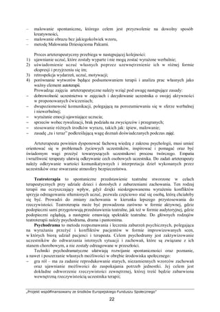 „Projekt współfinansowany ze środków Europejskiego Funduszu Społecznego”
22
– malowanie spontaniczne, którego celem jest przyzwolenie na dowolny sposób
kreatywności,
– malowanie obrazu bez jakiegokolwiek wzoru,
– metodę Malowania Dziesięcioma Palcami.
Proces arteterapeutyczny przebiega w następującej kolejności:
1) ujawnianie uczuć, które zostały wyparte i nie mogą zostać wyrażone werbalnie;
2) uświadomienie uczuć własnych poprzez uzewnętrznienie ich w różnej formie
ekspresji i przyjrzeniu się im;
3) retrospekcja wydarzeń, uczuć, motywacji;
4) porównanie wytworów będące podsumowaniem terapii i analiza prac własnych jako
ważny element autoterapii.
Prowadząc zajęcia arteterapeutyczne należy wziąć pod uwagę następujące zasady:
− dobrowolność uczestnictwa w zajęciach i decydowanie uczestnika o swojej aktywności
w proponowanych ćwiczeniach;
− dwupoziomowość komunikacji, polegającą na porozumiewaniu się w sferze werbalnej
i niewerbalnej;
− wyrażanie emocji ujawniające uczucia;
− sprzeciw wobec rywalizacji, brak podziału na zwycięzców i przegranych;
− stosowanie różnych środków wyrazu, takich jak: śpiew, malowanie;
− zasadę „tu i teraz” podkreślającą wagę doznań doświadczanych podczas zajęć.
Arteterapeuta powinien dysponować fachową wiedzą z zakresu psychologii, musi umieć
orientować się w problemach życiowych uczestników, inspirować i pomagać oraz być
świadomym wagi przeżyć towarzyszących uczestnikowi procesu twórczego. Empatia
i wrażliwość terapeuty ułatwią odkrywanie cech osobowych uczestnika. Do zadań arteterapeuty
należy odkrywanie wartości komunikatywnych i interpretacja dzieł wykonanych przez
uczestników oraz stwarzanie atmosfery bezpieczeństwa.
Teatroterapia to spontaniczne przedstawienie teatralne stworzone w celach
terapeutycznych przy udziale dzieci i dorosłych z zaburzeniami zachowania. Ten rodzaj
terapii ma oczyszczający wpływ, gdyż dzięki nieskrępowanemu wyrażeniu konfliktów
sprzyja odreagowaniu stłumionych uczuć, pozwala częściowo stać się osobą, którą chciałoby
się być. Prowadzi do zmiany zachowania w kierunku lepszego przystosowania do
rzeczywistości. Teatroterapia może być prowadzona zarówno w formie aktywnej, gdzie
podopieczni sami przygotowują przedstawienia teatralne, jak też w formie audytoryjnej, gdzie
podopieczni oglądają, a następnie omawiają spektakle teatralne. Do głównych rodzajów
teatroterapii należy psychodrama, drama i pantomima.
Psychodrama to metoda rozpoznawania i leczenia zaburzeń psychicznych, polegająca
na wyrażaniu przeżyć i konfliktów pacjentów w formie improwizowanych scen,
w których biorą udział pacjenci i terapeuta. Celem psychodramy jest zaktywizowanie
uczestników do odtwarzania istotnych sytuacji i zachowań, które są związane z ich
stanem chorobowym, a nie zostały odreagowane w przeszłości.
Techniki psychodramatyczne ułatwiają rozwijanie spontaniczności oraz poznanie,
a nawet i poszerzanie własnych możliwości w obrębie środowiska społecznego:
− gra ról – ma za zadanie reprodukowanie starych, niezamiennych wzorców zachowań
oraz ujawnianie możliwości do zaspokajania potrzeb jednostki. Jej celem jest
dokładne odtworzenie rzeczywistości zewnętrznej, której treść będzie zabarwiona
wewnętrzną rzeczywistością uczestnika terapii;
 