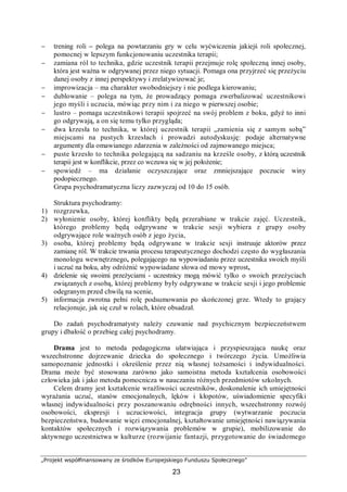 „Projekt współfinansowany ze środków Europejskiego Funduszu Społecznego”
23
− trening roli – polega na powtarzaniu gry w celu wyćwiczenia jakiejś roli społecznej,
pomocnej w lepszym funkcjonowaniu uczestnika terapii;
− zamiana ról to technika, gdzie uczestnik terapii przejmuje rolę społeczną innej osoby,
która jest ważna w odgrywanej przez niego sytuacji. Pomaga ona przyjrzeć się przeżyciu
danej osoby z innej perspektywy i zrelatywizować je;
− improwizacja – ma charakter swobodniejszy i nie podlega kierowaniu;
− dublowanie – polega na tym, że prowadzący pomaga zwerbalizować uczestnikowi
jego myśli i uczucia, mówiąc przy nim i za niego w pierwszej osobie;
− lustro – pomaga uczestnikowi terapii spojrzeć na swój problem z boku, gdyż to inni
go odgrywają, a on się temu tylko przygląda;
− dwa krzesła to technika, w której uczestnik terapii „zamienia się z samym sobą”
miejscami na pustych krzesłach i prowadzi autodyskusję: podaje alternatywne
argumenty dla omawianego zdarzenia w zależności od zajmowanego miejsca;
− puste krzesło to technika polegającą na sadzaniu na krześle osoby, z którą uczestnik
terapii jest w konflikcie, przez co wczuwa się w jej położenie;
− spowiedź – ma działanie oczyszczające oraz zmniejszające poczucie winy
podopiecznego.
Grupa psychodramatyczna liczy zazwyczaj od 10 do 15 osób.
Struktura psychodramy:
1) rozgrzewka,
2) wyłonienie osoby, której konflikty będą przerabiane w trakcie zajęć. Uczestnik,
którego problemy będą odgrywane w trakcie sesji wybiera z grupy osoby
odgrywające role ważnych osób z jego życia,
3) osoba, której problemy będą odgrywane w trakcie sesji instruuje aktorów przez
zamianę ról. W trakcie trwania procesu terapeutycznego dochodzi często do wygłaszania
monologu wewnętrznego, polegającego na wypowiadaniu przez uczestnika swoich myśli
i uczuć na boku, aby odróżnić wypowiadane słowa od mowy wprost,
4) dzielenie się swoimi przeżyciami - uczestnicy mogą mówić tylko o swoich przeżyciach
związanych z osobą, której problemy były odgrywane w trakcie sesji i jego problemie
odegranym przed chwilą na scenie,
5) informacja zwrotna pełni rolę podsumowania po skończonej grze. Wtedy to grający
relacjonuje, jak się czuł w rolach, które obsadzał.
Do zadań psychodramatysty należy czuwanie nad psychicznym bezpieczeństwem
grupy i dbałość o przebieg całej psychodramy.
Drama jest to metoda pedagogiczna ułatwiająca i przyspieszająca naukę oraz
wszechstronne dojrzewanie dziecka do społecznego i twórczego życia. Umożliwia
samopoznanie jednostki i określenie przez nią własnej tożsamości i indywidualności.
Drama może być stosowana zarówno jako samoistna metoda kształcenia osobowości
człowieka jak i jako metoda pomocnicza w nauczaniu różnych przedmiotów szkolnych.
Celem dramy jest kształcenie wrażliwości uczestników, doskonalenie ich umiejętności
wyrażania uczuć, stanów emocjonalnych, lęków i kłopotów, uświadomienie specyfiki
własnej indywidualności przy poszanowaniu odrębności innych, wszechstronny rozwój
osobowości, ekspresji i uczuciowości, integracja grupy (wytwarzanie poczucia
bezpieczeństwa, budowanie więzi emocjonalnej, kształtowanie umiejętności nawiązywania
kontaktów społecznych i rozwiązywania problemów w grupie), mobilizowanie do
aktywnego uczestnictwa w kulturze (rozwijanie fantazji, przygotowanie do świadomego
 