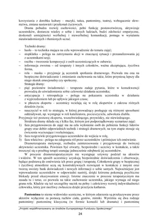 „Projekt współfinansowany ze środków Europejskiego Funduszu Społecznego”
24
korzystania z dorobku kultury – muzyki, tańca, pantomimy, teatru), wzbogacenie słow-
nictwa, zmiana nastawień i przekonań życiowych.
Drama pobudza rozwój osobowości, pełni funkcję postawotwórczą, aktywizuje
uczestników, dostarcza wiedzy o sobie i innych ludziach, budzi zdolności empatyczne,
doskonali umiejętności werbalnej i niewerbalnej komunikacji, pomaga w wyrażaniu
nieuświadomionych i tłumionych uczuć.
Techniki dramy:
− hasło – to technika mająca na celu wprowadzenie do tematu zajęć;
− stopklatka – polega na zatrzymaniu akcji w znaczącej sytuacji i przeanalizowaniu jej
z uczestnikami sesji;
− rzeźba – tworzenie kompozycji z osób uczestniczących w zabawie;
− informacja zwrotna – od terapeuty i innych członków, ważna akceptująca, życzliwa
forma,
− rola – maska – przyjmuje ją uczestnik spotkania dramowego. Pozwala mu ona na
bezpieczne doświadczanie i zmienianie zachowania na takie, które przyniosą lepszy dla
niego skutek emocjonalny czy społeczny.
Strategie dramy:
− pięć poziomów świadomości – terapeuta zadaje pytania, które w konsekwencji
prowadzą do uświadomienia sobie celowości działania uczestnika;
− antycypacja i retrospekcja – polega na pokazaniu uczestnika w działaniu
z wyprzedzeniem lub po upływie jakiegoś czasu;
− w płaszczu eksperta – uczestnicy wcielają się w rolę ekspertów z zakresu różnych
dziedzin życia;
− nauczyciel w roli to strategia, w której prowadzący posługuje się różnymi sposobami
oddziaływań, np. występuje w roli katalizatora, pocieszyciela, adwokata diabła.
Przyjmuje też postawę eksperta, wszechwiedzącego, przywódcy, nic niewiedzącego.
Struktura dramy składa się z kilku faz, którym jest podporządkowany scenariusz zajęć:
1) faza przygotowawcza do zajęć ma na celu wyłonienie osób do pełnienia funkcji liderów
grupy oraz dobór odpowiednich technik i strategii dramowych; na tym etapie stosuje się
ćwiczenia wyciszające i rozluźniające,
2) faza rozgrzewki przygotowująca uczestników do wejścia w rolę,
3) faza właściwa - polega na odegraniu ról przez uczestników i późniejsze ich omówienie.
Dramoterapeuta motywuje, rozbudza zainteresowania i przygotowuje do twórczej
aktywności uczestnika. Powinien być otwarty, bezpośredni i uczciwy w kontakcie, a także
troszczyć się o przebieg terapii szanując jednocześnie odrębność jej uczestników.
W procesie dramoterapeutycznym nie występuje sztywny podział na aktorów
i widzów. W ten sposób uczestnicy uzyskują bezpośrednie doświadczenia i obserwacje,
będące podstawą do omówienia ich przez grupę i terapeutę. Członkowie grupy w bezpiecznej
i życzliwej atmosferze uczą się konstruktywnych rozwiązań w kontakcie z innymi oraz
tworzą swoisty bank doświadczeń i nowych informacji o sobie samych. Najważniejsze jest
wprowadzenie uczestników w odpowiedni nastrój, dzięki któremu pokonują psychiczne
blokady przed okazywaniem emocji. Istotne znaczenie w procesie terapeutycznym ma
zasada tu i teraz, co pozwala na takie zachowanie uczestnika, jakiego wymaga od niego
grana rola. Kładzie się też szczególny nacisk na pełny i całościowy rozwój indywidualności
człowieka, który jest możliwy zwłaszcza dzięki przeżyciu katharsis.
Pantomima to nieme widowisko sceniczne, w którym zdarzenia są przekazywane przez
aktorów wyłącznie za pomocą ruchów ciała, gestów, mimiki. Wyróżnia się dwa rodzaje
pantomimy: pantomimę klasyczną (w formie komedii lub dramatu) i pantomimę
 