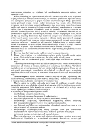 „Projekt współfinansowany ze środków Europejskiego Funduszu Społecznego”
25
terapeutyczną polegającą na oglądaniu lub przedstawianiu pantomim podczas sesji
terapeutycznych.
Celem pantomimy jest zaprezentowanie zdarzeń i towarzyszących im uczuć za pomocą
ekspresji twórczej w formie ruchu scenicznego, co umożliwia spontaniczne wyrażanie emocji
oraz uchwycenie panujących w grupie związków interpersonalnych. Dzięki pantomimie
można przekazać ważne, czasem trudne komunikaty bez użycia słów. Pantomima
przyczynia się do rozwijania harmonii ciała poprzez jego koordynację z umysłem, stwarza
możliwości rozwoju kompetencji niewerbalnych, pobudza i uwalnia uczucia za pomocą
ruchów ciała i przybierania odpowiedniej pozy, co prowadzi do samooczyszczenia się
jednostki. Zasadniczą kwestią jest tu przeżycie katharsis, a kilkukrotne odwołanie się do
spontanicznych wypowiedzi niewerbalnych powoduje redukcję negatywnych uczuć, takich
jak lęk czy niepokój. Pantomima daje możliwość korygowania zaburzonych zachowań
preferowanych przez uczestników, wyrażania i odbioru stanów psychicznych drugiego
człowieka; daje możliwość pracy nad kształtowaniem samokontroli, pozwala na poszerzenie
repertuaru zachowań i poprawienie efektywności funkcjonowania w społeczeństwie,
ułatwia dostosowanie się do wymogów świata zewnętrznego, dostarcza przeżyć z zakresu
wrażliwości na piękno i daje możliwość uczestniczenia w procesie twórczym,
Pantomima może być realizowana zarówno w formie indywidualnej, jak i grupowej i składa
się z trzech faz:
1. Pierwsza faza służy odprężeniu, zrelaksowaniu i koordynacji ruchów.
2. Druga – faza właściwa – za pośrednictwem ruchów, gestów i mimiki wyraża zadane
tematy. Może to być temat przeznaczony dla jednej osoby lub całej grupy.
3. Końcowa faza to zrelaksowanie grupy, nawiązujące swym charakterem do pierwszej
fazy
Terapeuta pantomimista powinien posiadać wiedzę zarówno z zakresu metod i technik
pantomimy, jak również z zakresu psychologii i komunikacji niewerbalnej. Warunkiem
niezbędnym jest również posiadanie barwnej mimiki i elastycznych ruchów. Ważna jest też
umiejętność odczytywania komunikatów niewerbalnych wysyłanych przez uczestników
terapii oraz elastyczność terapeuty w stosowaniu różnych metod arteterapii wzbogacających
sesje.
Muzykoterapia to metoda arteterapii, która wykorzystuje muzykę i jej elementy jako
środki stymulacji, strukturalizacji oraz ekspresji emocjonalnej i komunikacji niewerbalnej
w procesie diagnozy, leczenia i rozwoju osobowości człowieka.
Muzyka działa na psychikę człowieka aktywizując lub osłabiając czynność mózgu,
spowalniając akcję serca, obniżając ciśnienie krwi, normując oddech, obniżając tonus mięśni
i osłabiając odczuwanie bólu. Zasadniczo muzyka – w zależności od jej rodzaju może
działać uspokajająco, relaksująco bądź stymulująco.
Wśród rodzajów muzykoterapii wyróżnić można:
− muzykoterapię kliniczno-diagnostyczną,
− muzykoterapię naturalną, bazującą na dźwiękach natury,
− muzykoterapię spontaniczną, będąca wyrazem przeżywanych emocji,
− muzykoterapię adoptowaną, wykorzystująca przypadkowy materiał muzyczny
(np. muzykę nadawaną przez radio) w celu uspokojenia czy relaksu;
− muzykoterapię profilaktyczną, wykorzystującą odpowiedni materiał muzyczny w celu
zaktywizowania lub uspokojenia pacjenta,
− muzykoterapię socjoterapeutyczną, której głównym celem jest eliminowanie
nieprawidłowych wzorców zachowań i nauka zachowań społecznie pożądanych,
− meloterapię, bazującą na terapeutycznych walorach śpiewu.
Muzykoterapia ma na celu wytworzenie równowagi pomiędzy emocjami a procesami
fizjologicznymi. Umożliwia też uczestnikowi zdobywanie doświadczeń poznawczych
 