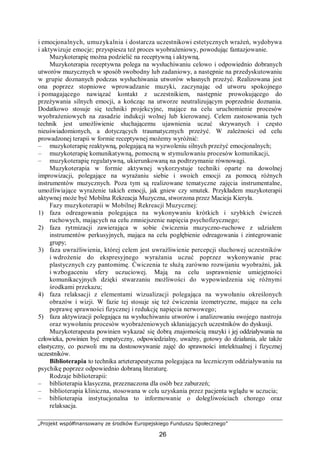 „Projekt współfinansowany ze środków Europejskiego Funduszu Społecznego”
26
i emocjonalnych, umuzykalnia i dostarcza uczestnikowi estetycznych wrażeń, wydobywa
i aktywizuje emocje; przyspiesza też proces wyobrażeniowy, powodując fantazjowanie.
Muzykoterapię można podzielić na receptywną i aktywną.
Muzykoterapia receptywna polega na wysłuchiwaniu celowo i odpowiednio dobranych
utworów muzycznych w sposób swobodny lub zadaniowy, a następnie na przedyskutowaniu
w grupie doznanych podczas wysłuchiwania utworów własnych przeżyć. Realizowana jest
ona poprzez stopniowe wprowadzanie muzyki, zaczynając od utworu spokojnego
i pomagającego nawiązać kontakt z uczestnikiem, następnie prowokującego do
przeżywania silnych emocji, a kończąc na utworze neutralizującym poprzednie doznania.
Dodatkowo stosuje się techniki projekcyjne, mające na celu uruchomienie procesów
wyobrażeniowych na zasadzie indukcji wolnej lub kierowanej. Celem zastosowania tych
technik jest umożliwienie słuchającemu ujawnienia uczuć skrywanych i często
nieuświadomionych, a dotyczących traumatycznych przeżyć. W zależności od celu
prowadzonej terapii w formie receptywnej możemy wyróżnić:
– muzykoterapię reaktywną, polegającą na wyzwoleniu silnych przeżyć emocjonalnych;
– muzykoterapię komunikatywną, pomocną w stymulowaniu procesów komunikacji,
– muzykoterapię regulatywną, ukierunkowaną na podtrzymanie równowagi.
Muzykoterapia w formie aktywnej wykorzystuje techniki oparte na dowolnej
improwizacji, polegające na wyrażaniu siebie i swoich emocji za pomocą różnych
instrumentów muzycznych. Poza tym są realizowane tematyczne zajęcia instrumentalne,
umożliwiające wyrażenie takich emocji, jak gniew czy smutek. Przykładem muzykoterapii
aktywnej może być Mobilna Rekreacja Muzyczna, stworzona przez Macieja Kieryła.
Fazy muzykoterapii w Mobilnej Rekreacji Muzycznej:
1) faza odreagowania polegająca na wykonywaniu krótkich i szybkich ćwiczeń
ruchowych, mających na celu zmniejszenie napięcia psychofizycznego;
2) faza rytmizacji zawierająca w sobie ćwiczenia muzyczno-ruchowe z udziałem
instrumentów perkusyjnych, mająca na celu pogłębienie odreagowania i zintegrowanie
grupy;
3) faza uwrażliwienia, której celem jest uwrażliwienie percepcji słuchowej uczestników
i wdrożenie do ekspresyjnego wyrażania uczuć poprzez wykonywanie prac
plastycznych czy pantomimę. Ćwiczenia te służą zarówno rozwijaniu wyobraźni, jak
i wzbogaceniu sfery uczuciowej. Mają na celu usprawnienie umiejętności
komunikacyjnych dzięki stwarzaniu możliwości do wypowiedzenia się różnymi
środkami przekazu;
4) faza relaksacji z elementami wizualizacji polegająca na wywołaniu określonych
obrazów i wizji. W fazie tej stosuje się też ćwiczenia izometryczne, mające na celu
poprawę sprawności fizycznej i redukcję napięcia nerwowego;
5) faza aktywizacji polegająca na wysłuchiwaniu utworów i analizowaniu swojego nastroju
oraz wywołaniu procesów wyobrażeniowych skłaniających uczestników do dyskusji.
Muzykoterapeuta powinien wykazać się dobrą znajomością muzyki i jej oddziaływania na
człowieka, powinien być empatyczny, odpowiedzialny, uważny, gotowy do działania, ale także
elastyczny, co pozwoli mu na dostosowywanie zajęć do sprawności intelektualnej i fizycznej
uczestników.
Biblioterapia to technika arteterapeutyczna polegająca na leczniczym oddziaływaniu na
psychikę poprzez odpowiednio dobraną literaturę.
Rodzaje biblioterapii:
– biblioterapia klasyczna, przeznaczona dla osób bez zaburzeń;
– biblioterapia kliniczna, stosowana w celu uzyskania przez pacjenta wglądu w uczucia;
– biblioterapia instytucjonalna to informowanie o dolegliwościach chorego oraz
relaksacja.
 
